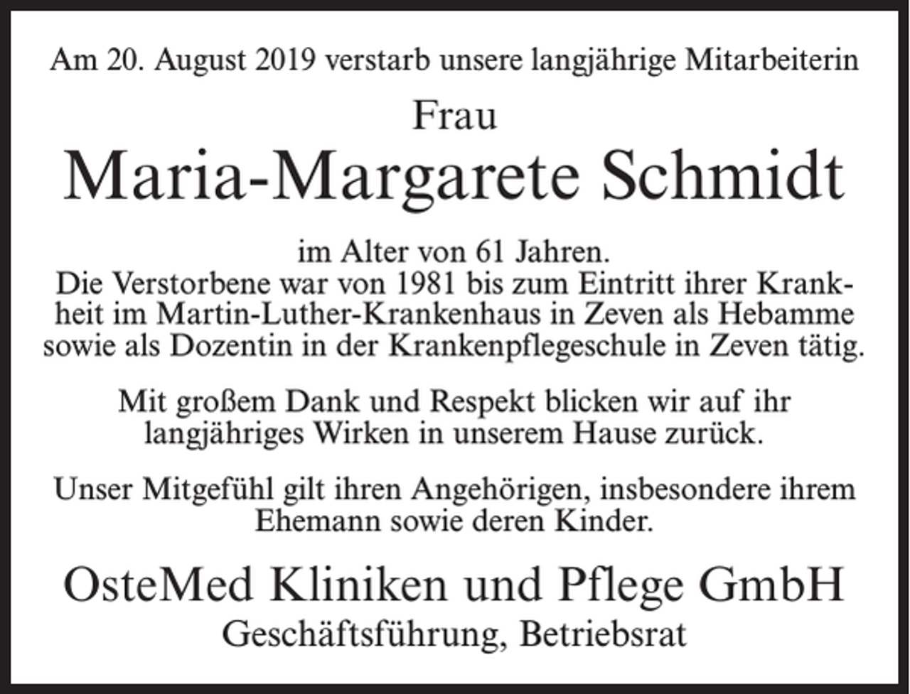 <p>Am 20. August 2019 verstarb unsere langjährige Mitarbeiterin</p><p>Frau</p><p>Maria-Margarete Schmidt<br />im Alter von 61 Jahren.<br />Die Verstorbene war von 1981 bis zum Eintritt ihrer Krankheit im Martin-Luther-Krankenhaus in Zeven als Hebamme<br />sowie als Dozentin in der Krankenpflegeschule in Zeven tätig.<br />Mit großem Dank und Respekt blicken wir auf ihr<br />langjähriges Wirken in unserem Hause zurück.<br />Unser Mitgefühl gilt ihren Angehörigen, insbesondere ihrem<br />Ehemann sowie deren Kinder.</p><p>OsteMed Kliniken und Pflege GmbH<br />Geschäftsführung, Betriebsrat</p>