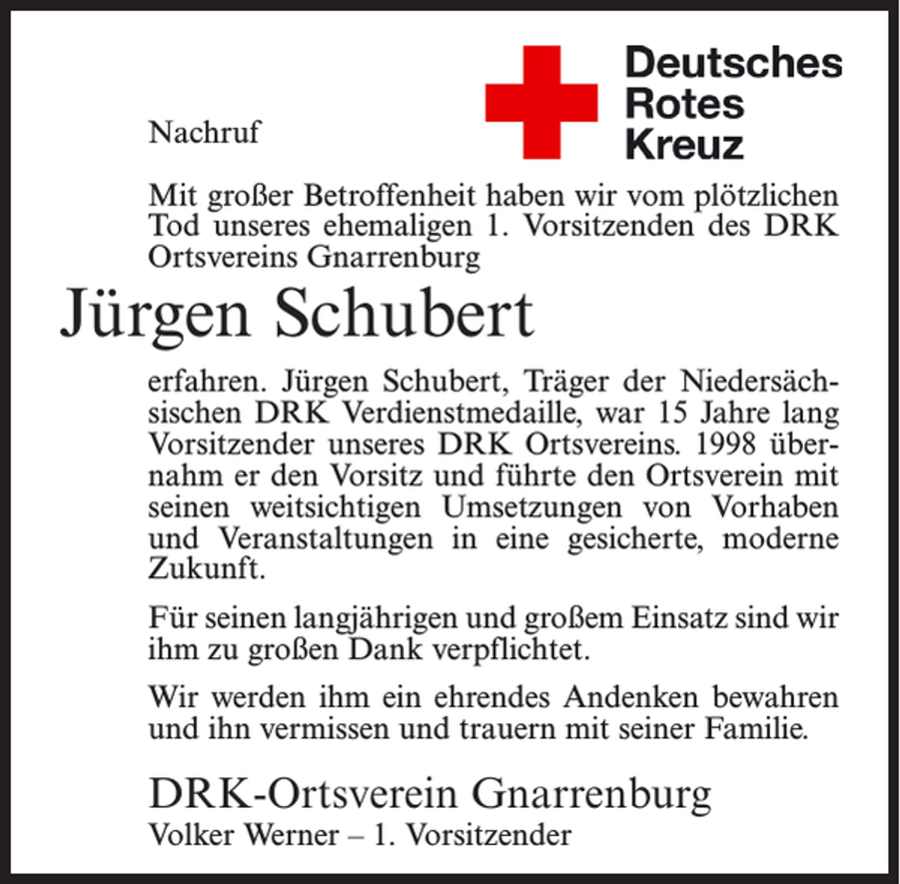 <p>Nachruf<br />Mit großer Betroffenheit haben wir vom plötzlichen<br />Tod unseres ehemaligen 1. Vorsitzenden des DRK<br />Ortsvereins Gnarrenburg</p><p>Jürgen Schubert</p><p>erfahren. Jürgen Schubert, Träger der Niedersächsischen DRK Verdienstmedaille, war 15 Jahre lang<br />Vorsitzender unseres DRK Ortsvereins. 1998 übernahm er den Vorsitz und führte den Ortsverein mit<br />seinen weitsichtigen Umsetzungen von Vorhaben<br />und Veranstaltungen in eine gesicherte, moderne<br />Zukunft.<br />Für seinen langjährigen und großem Einsatz sind wir<br />ihm zu großen Dank verpflichtet.<br />Wir werden ihm ein ehrendes Andenken bewahren<br />und ihn vermissen und trauern mit seiner Familie.</p><p>DRK-Ortsverein Gnarrenburg<br />Volker Werner – 1. Vorsitzender</p>