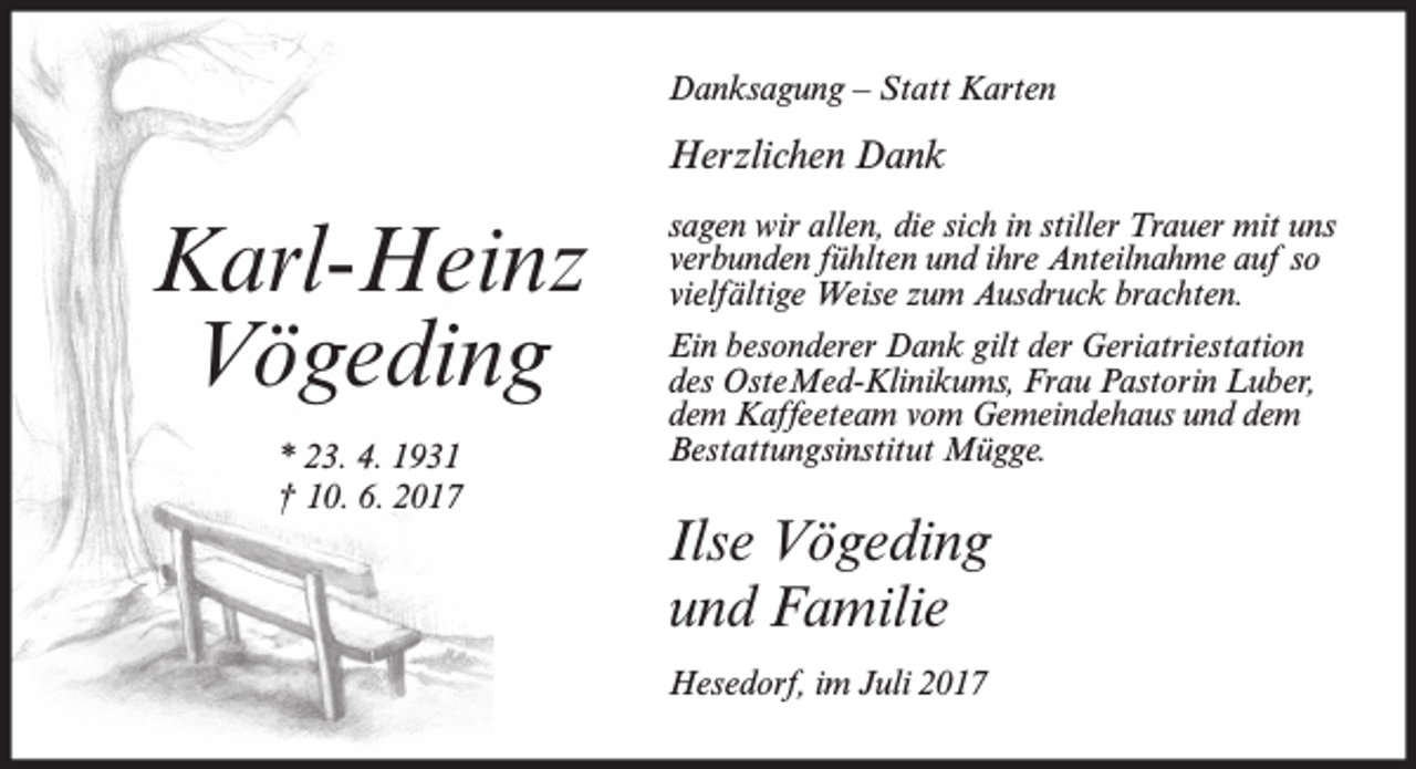 <p>Danksagung – Statt Karten</p><p>Herzlichen Dank</p><p>Karl-Heinz<br />Vögeding<br />* 23. 4. 1931<br />† 10. 6. 2017</p><p>sagen wir allen, die sich in stiller Trauer mit uns<br />verbunden fühlten und ihre Anteilnahme auf so<br />vielfältige Weise zum Ausdruck brachten.<br />Ein besonderer Dank gilt der Geriatriestation<br />des OsteMed-Klinikums, Frau Pastorin Luber,<br />dem Kaffeeteam vom Gemeindehaus und dem<br />Bestattungsinstitut Mügge.</p><p>Ilse Vögeding<br />und Familie<br />Hesedorf, im Juli 2017</p>