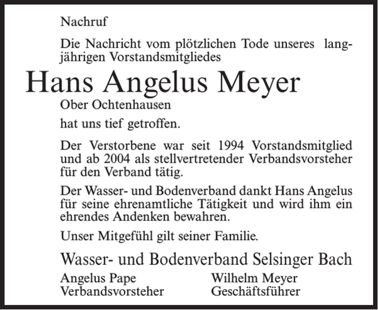 <p>Nachruf<br />Die Nachricht vom plötzlichen Tode unseres langjährigen Vorstandsmitgliedes</p><p>Hans Angelus Meyer<br />Ober Ochtenhausen<br />hat uns tief getroffen.</p><p>Der Verstorbene war seit 1994 Vorstandsmitglied<br />und ab 2004 als stellvertretender Verbandsvorsteher<br />für den Verband tätig.<br />Der Wasser- und Bodenverband dankt Hans Angelus<br />für seine ehrenamtliche Tätigkeit und wird ihm ein<br />ehrendes Andenken bewahren.<br />Unser Mitgefühl gilt seiner Familie.</p><p>Wasser- und Bodenverband Selsinger Bach<br />Angelus Pape<br />Verbandsvorsteher</p><p>Wilhelm Meyer<br />Geschäftsführer</p>