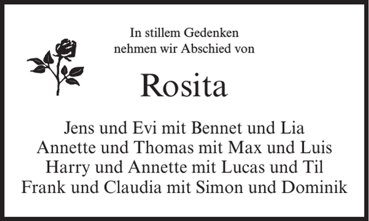 <p>In stillem Gedenken<br />nehmen wir Abschied von</p><p>Rosita<br />Jens und Evi mit Bennet und Lia<br />Annette und Thomas mit Max und Luis<br />Harry und Annette mit Lucas und Til<br />Frank und Claudia mit Simon und Dominik</p>