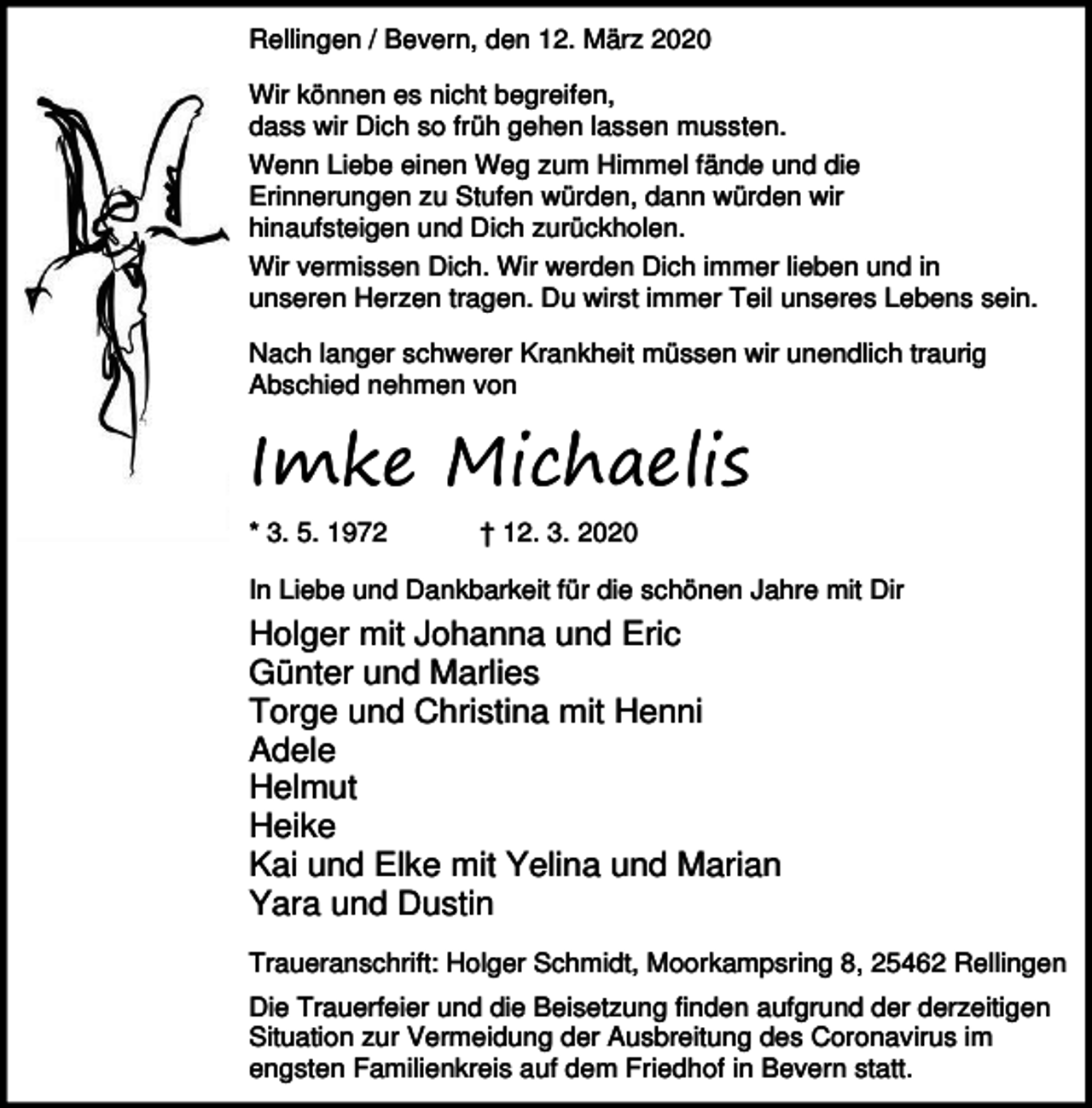 <p>Rellingen / Bevern, den 12. März 2020<br />Wir können es nicht begreifen,<br />dass wir Dich so früh gehen lassen mussten.<br />Wenn Liebe einen Weg zum Himmel fände und die<br />Erinnerungen zu Stufen würden, dann würden wir<br />hinaufsteigen und Dich zurückholen.<br />Wir vermissen Dich. Wir werden Dich immer lieben und in<br />unseren Herzen tragen. Du wirst immer Teil unseres Lebens sein.<br />Nach langer schwerer Krankheit müssen wir unendlich traurig<br />Abschied nehmen von</p><p>Imke Michaelis<br />* 3. 5. 1972</p><p>† 12. 3. 2020</p><p>In Liebe und Dankbarkeit für die schönen Jahre mit Dir</p><p>Holger mit Johanna und Eric<br />Günter und Marlies<br />Torge und Christina mit Henni<br />Adele<br />Helmut<br />Heike<br />Kai und Elke mit Yelina und Marian<br />Yara und Dustin<br />Traueranschrift: Holger Schmidt, Moorkampsring 8, 25462 Rellingen<br />Die Trauerfeier und die Beisetzung finden aufgrund der derzeitigen<br />Situation zur Vermeidung der Ausbreitung des Coronavirus im<br />engsten Familienkreis auf dem Friedhof in Bevern statt.</p>