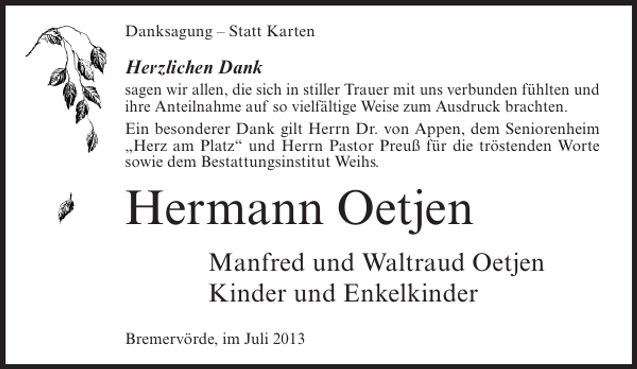 <p>Danksagung Â– Statt Karten</p><p>Herzlichen Dank<br />sagen wir allen, die sich in stiller Trauer mit uns verbunden fÃ¼hlten und<br />ihre Anteilnahme auf so vielfÃ¤ltige Weise zum Ausdruck brachten.<br />Ein besonderer Dank gilt Herrn Dr. von Appen, dem Seniorenheim<br />Â„Herz am PlatzÂ“ und Herrn Pastor PreuÃŸ fÃ¼r die trÃ¶stenden Worte<br />sowie dem Bestattungsinstitut Weihs.</p><p>Hermann Oetjen<br />Manfred und Waltraud Oetjen<br />Kinder und Enkelkinder<br />BremervÃ¶rde, im Juli 2013</p>