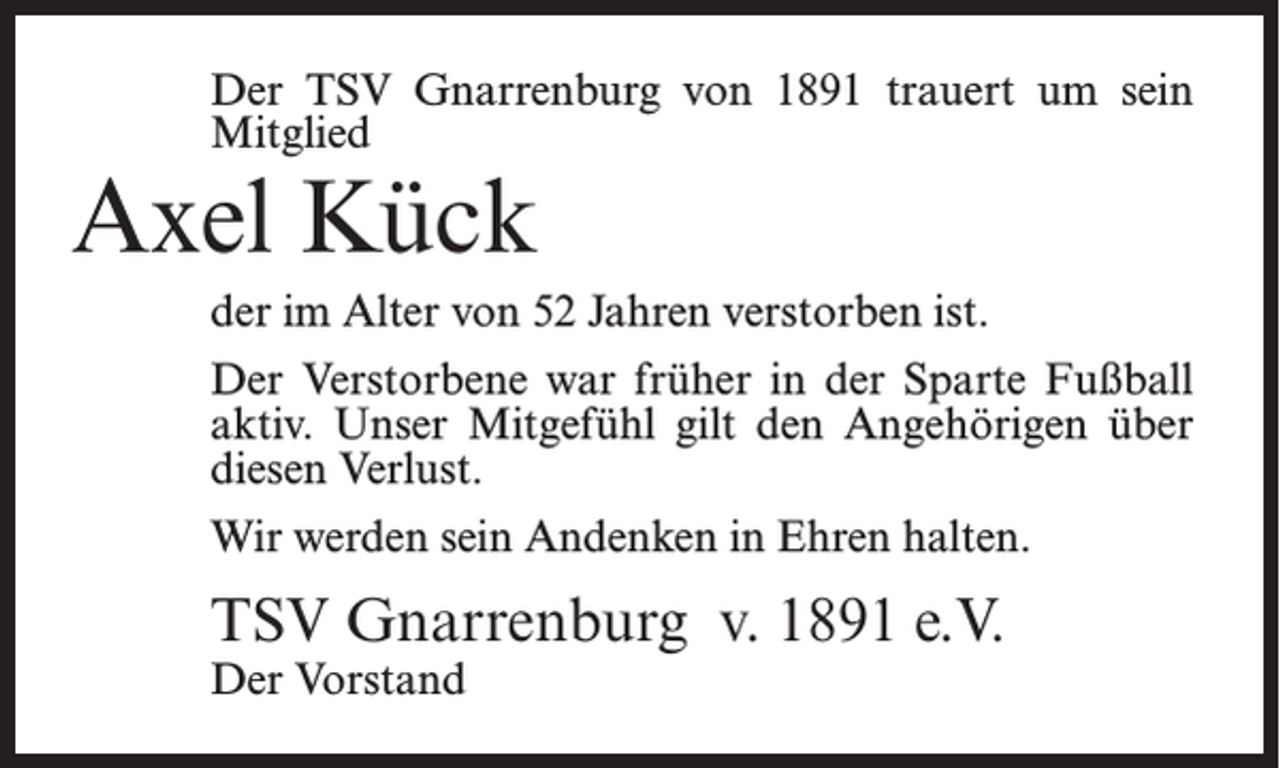 <p>Der TSV Gnarrenburg von 1891 trauert um sein<br />Mitglied</p><p>Axel Kück</p><p>der im Alter von 52 Jahren verstorben ist.<br />Der Verstorbene war früher in der Sparte Fußball<br />aktiv. Unser Mitgefühl gilt den Angehörigen über<br />diesen Verlust.<br />Wir werden sein Andenken in Ehren halten.</p><p>TSV Gnarrenburg v. 1891 e.V.<br />Der Vorstand</p>