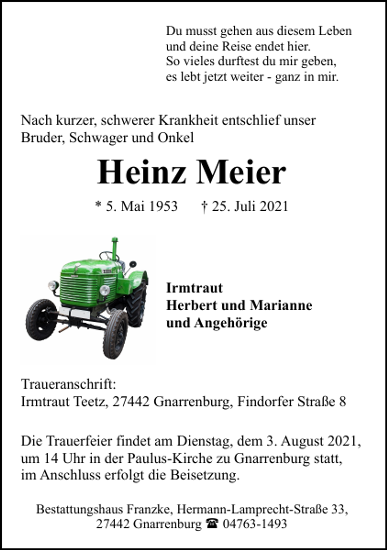 <p>Du musst gehen aus diesem Leben<br />und deine Reise endet hier.<br />So vieles durftest du mir geben,<br />es lebt jetzt weiter - ganz in mir.</p><p>Nach kurzer, schwerer Krankheit entschlief unser<br />Bruder, Schwager und Onkel</p><p>Heinz Meier</p><p>* 5. Mai 1953</p><p>† 25. Juli 2021</p><p>Irmtraut<br />Herbert und Marianne<br />und Angehörige</p><p>Traueranschrift:<br />Irmtraut Teetz, 27442 Gnarrenburg, Findorfer Straße 8<br />Die Trauerfeier findet am Dienstag, dem 3. August 2021,<br />um 14 Uhr in der Paulus-Kirche zu Gnarrenburg statt,<br />im Anschluss erfolgt die Beisetzung.<br />Bestattungshaus Franzke, Hermann-Lamprecht-Straße 33,<br />27442 Gnarrenburg ( 04763-1493</p>
