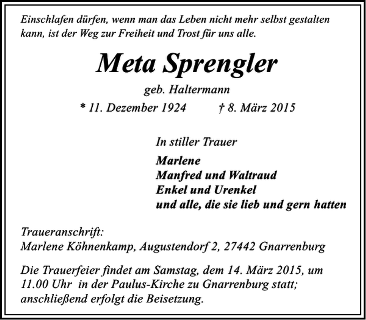 <p>Einschlafen dürfen, wenn man das Leben nicht mehr selbst gestalten<br />kann, ist der Weg zur Freiheit und Trost für uns alle.</p><p>Meta Sprengler</p><p>geb. Haltermann<br />* 11. Dezember 1924<br />† 8. März 2015<br />In stiller Trauer<br />Marlene<br />Manfred und Waltraud<br />Enkel und Urenkel<br />und alle, die sie lieb und gern hatten<br />Traueranschrift:<br />Marlene Köhnenkamp, Augustendorf 2, 27442 Gnarrenburg<br />Die Trauerfeier findet am Samstag, dem 14. März 2015, um<br />11.00 Uhr in der Paulus-Kirche zu Gnarrenburg statt;<br />anschließend erfolgt die Beisetzung.</p>