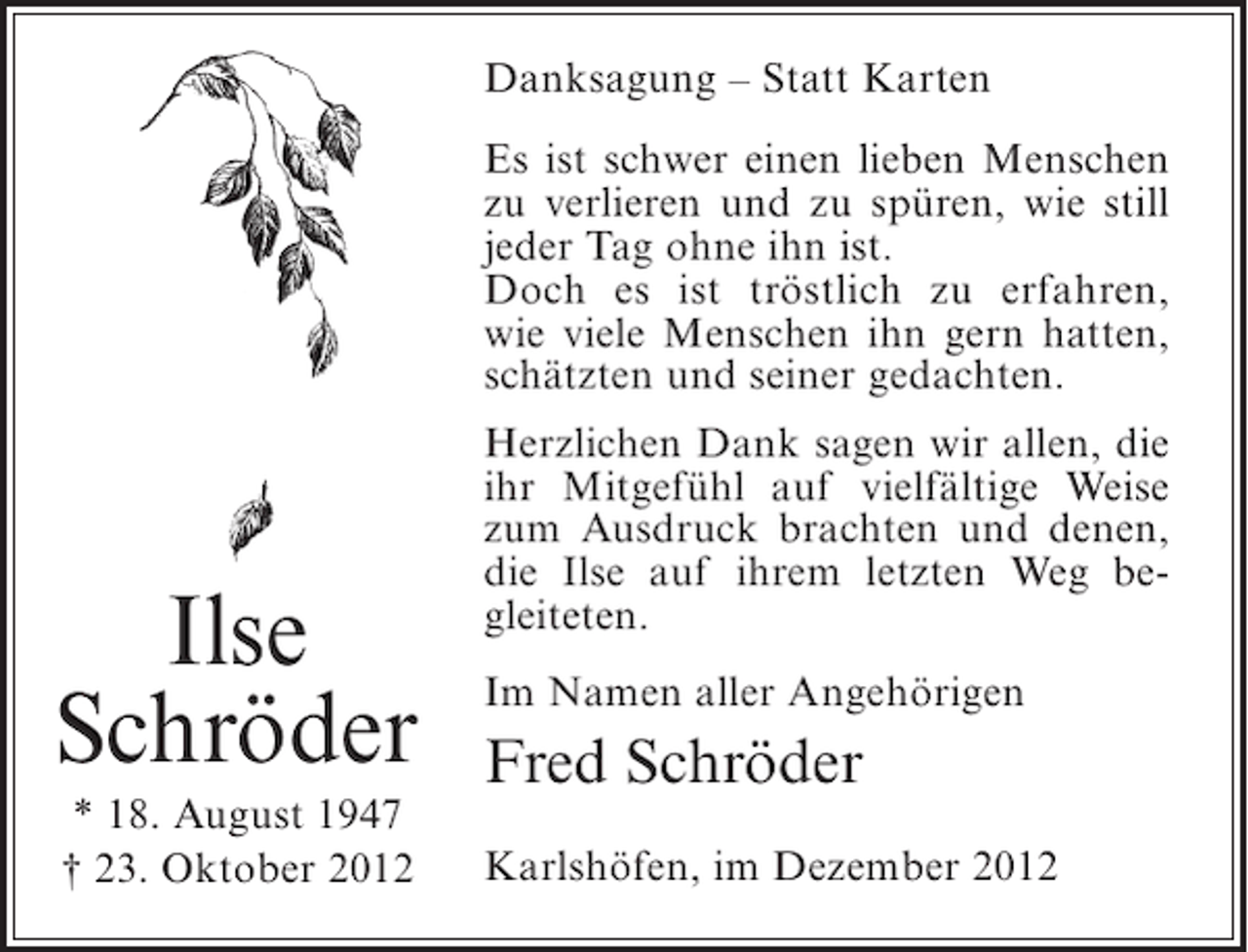 <p>Danksagung – Statt Karten<br />Es ist schwer einen lieben Menschen<br />zu verlieren und zu spüren, wie still<br />jeder Tag ohne ihn ist.<br />Doch es ist tröstlich zu erfahren,<br />wie viele Menschen ihn gern hatten,<br />schätzten und seiner gedachten.</p><p>Ilse<br />Schröder<br />* 18. August 1947<br />† 23. Oktober 2012</p><p>Herzlichen Dank sagen wir allen, die<br />ihr Mitgefühl auf vielfältige Weise<br />zum Ausdruck brachten und denen,<br />die Ilse auf ihrem letzten Weg begleiteten.<br />Im Namen aller Angehörigen</p><p>Fred Schröder<br />Karlshöfen, im Dezember 2012</p>