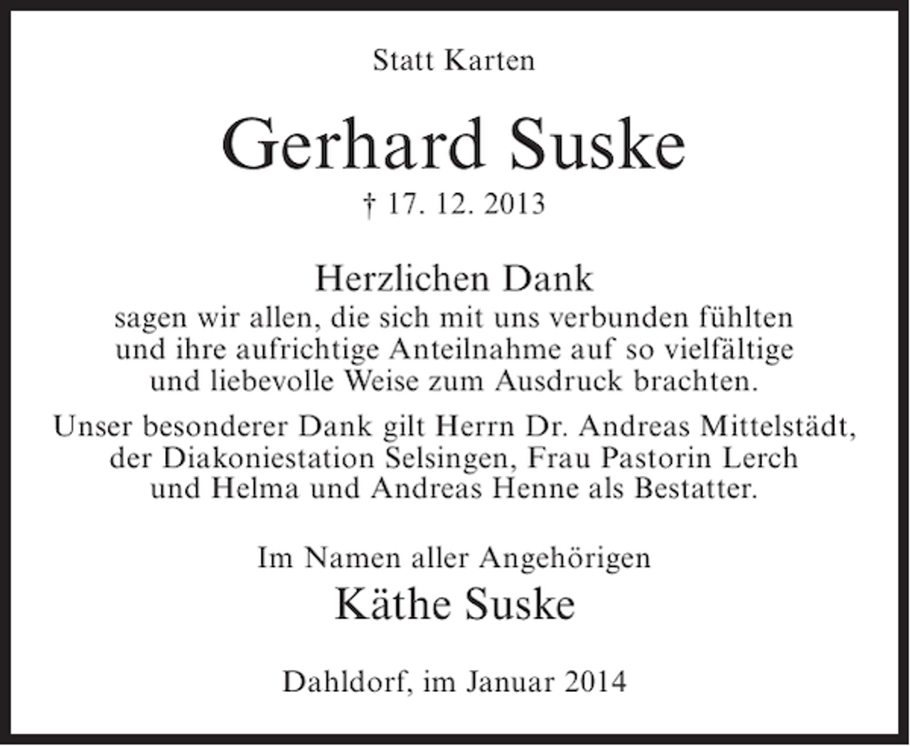 <p>Statt Karten</p><p>Gerhard Suske<br />† 17. 12. 2013</p><p>Herzlichen Dank</p><p>sagen wir allen, die sich mit uns verbunden fühlten<br />und ihre aufrichtige Anteilnahme auf so vielfältige<br />und liebevolle Weise zum Ausdruck brachten.<br />Unser besonderer Dank gilt Herrn Dr. Andreas Mittelstädt,<br />der Diakoniestation Selsingen, Frau Pastorin Lerch<br />und Helma und Andreas Henne als Bestatter.<br />Im Namen aller Angehörigen</p><p>Käthe Suske<br />Dahldorf, im Januar 2014</p>