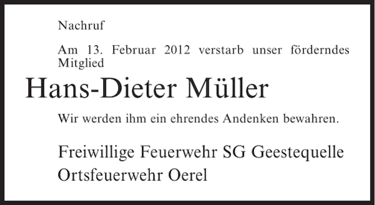 <p>Nachruf<br />Am 13. Februar 2012 verstarb unser förderndes<br />Mitglied</p><p>Hans-Dieter Müller<br />Wir werden ihm ein ehrendes Andenken bewahren.</p><p>Freiwillige Feuerwehr SG Geestequelle<br />Ortsfeuerwehr Oerel</p>