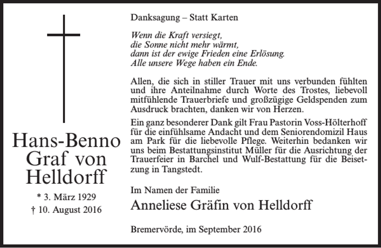 <p>Danksagung – Statt Karten<br />Wenn die Kraft versiegt,<br />die Sonne nicht mehr wärmt,<br />dann ist der ewige Frieden eine Erlösung.<br />Alle unsere Wege haben ein Ende.</p><p>Hans-Benno<br />Graf von<br />Helldorff<br />* 3. März 1929<br />† 10. August 2016</p><p>Allen, die sich in stiller Trauer mit uns verbunden fühlten<br />und ihre Anteilnahme durch Worte des Trostes, liebevoll<br />mitfühlende Trauerbriefe und großzügige Geldspenden zum<br />Ausdruck brachten, danken wir von Herzen.<br />Ein ganz besonderer Dank gilt Frau Pastorin Voss-Hölterhoff<br />für die einfühlsame Andacht und dem Seniorendomizil Haus<br />am Park für die liebevolle Pflege. Weiterhin bedanken wir<br />uns beim Bestattungsinstitut Müller für die Ausrichtung der<br />Trauerfeier in Barchel und Wulf-Bestattung für die Beisetzung in Tangstedt.<br />Im Namen der Familie</p><p>Anneliese Gräfin von Helldorff<br />Bremervörde, im September 2016</p>