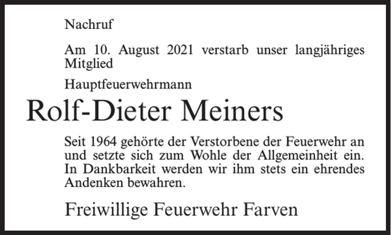 <p>Nachruf<br />Am 10. August 2021 verstarb unser langjähriges<br />Mitglied<br />Hauptfeuerwehrmann</p><p>Rolf-Dieter Meiners<br />Seit 1964 gehörte der Verstorbene der Feuerwehr an<br />und setzte sich zum Wohle der Allgemeinheit ein.<br />In Dankbarkeit werden wir ihm stets ein ehrendes<br />Andenken bewahren.</p><p>Freiwillige Feuerwehr Farven</p>