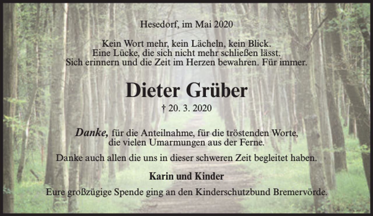 <p>Hesedorf, im Mai 2020<br />Kein Wort mehr, kein Lächeln, kein Blick.<br />Eine Lücke, die sich nicht mehr schließen lässt.<br />Sich erinnern und die Zeit im Herzen bewahren. Für immer.</p><p>Dieter Grüber<br />† 20. 3. 2020</p><p>Danke, für die Anteilnahme, für die tröstenden Worte,<br />die vielen Umarmungen aus der Ferne.</p><p>Danke auch allen die uns in dieser schweren Zeit begleitet haben.</p><p>Karin und Kinder<br />Eure großzügige Spende ging an den Kinderschutzbund Bremervörde.</p>