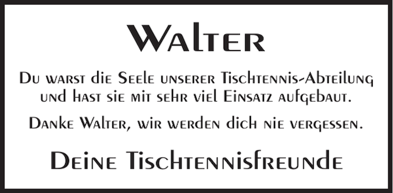 <p>Walter<br />Du warst die Seele unserer Tischtennis-Abteilung<br />und hast sie mit sehr viel Einsatz aufgebaut.<br />Danke Walter, wir werden dich nie vergessen.</p><p>Deine Tischtennisfreunde</p>