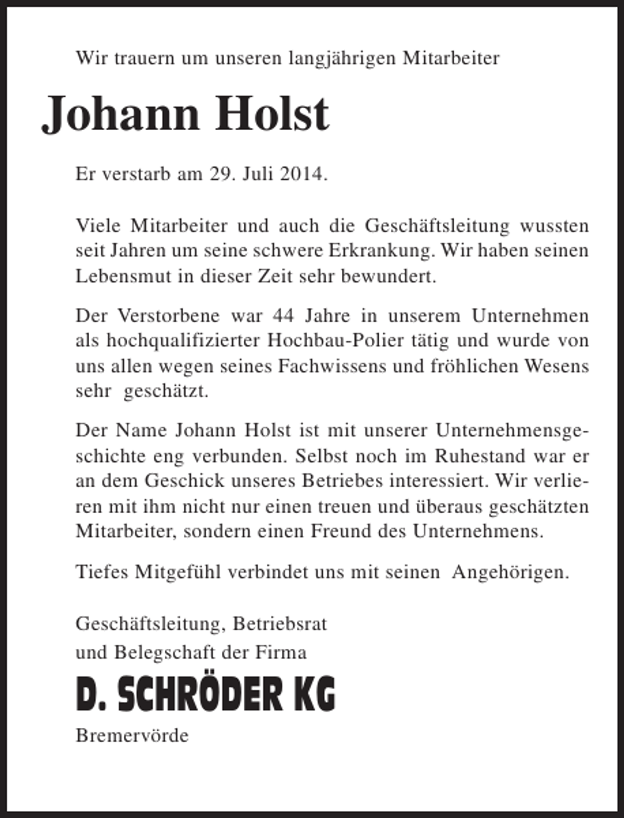 <p>Wir trauern um unseren langjährigen Mitarbeiter</p><p>Johann Holst<br />Er verstarb am 29. Juli 2014.<br />Viele Mitarbeiter und auch die Geschäftsleitung wussten<br />seit Jahren um seine schwere Erkrankung. Wir haben seinen<br />Lebensmut in dieser Zeit sehr bewundert.<br />Der Verstorbene war 44 Jahre in unserem Unternehmen<br />als hochqualifizierter Hochbau-Polier tätig und wurde von<br />uns allen wegen seines Fachwissens und fröhlichen Wesens<br />sehr geschätzt.<br />Der Name Johann Holst ist mit unserer Unternehmensgeschichte eng verbunden. Selbst noch im Ruhestand war er<br />an dem Geschick unseres Betriebes interessiert. Wir verlieren mit ihm nicht nur einen treuen und überaus geschätzten<br />Mitarbeiter, sondern einen Freund des Unternehmens.<br />Tiefes Mitgefühl verbindet uns mit seinen Angehörigen.<br />Geschäftsleitung, Betriebsrat<br />und Belegschaft der Firma</p><p>D. SCHRÖDER KG<br />Bremervörde</p>