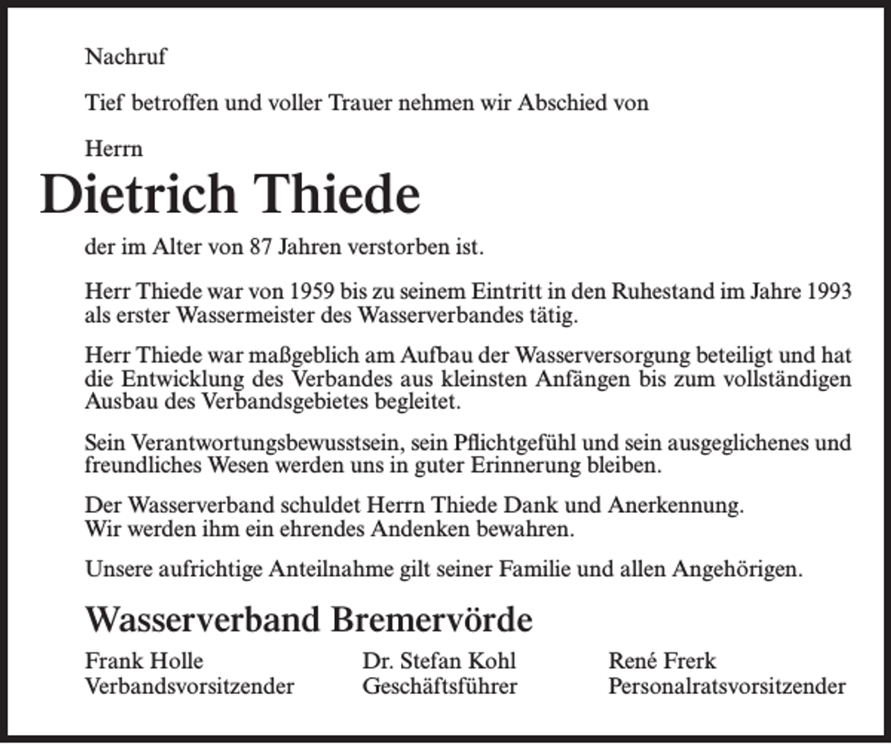 <p>Nachruf<br />Tief betroffen und voller Trauer nehmen wir Abschied von<br />Herrn</p><p>Dietrich Thiede<br />der im Alter von 87 Jahren verstorben ist.<br />Herr Thiede war von 1959 bis zu seinem Eintritt in den Ruhestand im Jahre 1993<br />als erster Wassermeister des Wasserverbandes tätig.<br />Herr Thiede war maßgeblich am Aufbau der Wasserversorgung beteiligt und hat<br />die Entwicklung des Verbandes aus kleinsten Anfängen bis zum vollständigen<br />Ausbau des Verbandsgebietes begleitet.<br />Sein Verantwortungsbewusstsein, sein Pflichtgefühl und sein ausgeglichenes und<br />freundliches Wesen werden uns in guter Erinnerung bleiben.<br />Der Wasserverband schuldet Herrn Thiede Dank und Anerkennung.<br />Wir werden ihm ein ehrendes Andenken bewahren.<br />Unsere aufrichtige Anteilnahme gilt seiner Familie und allen Angehörigen.</p><p>Wasserverband Bremervörde<br />Frank Holle<br />Verbandsvorsitzender</p><p>Dr. Stefan Kohl<br />Geschäftsführer</p><p>René Frerk<br />Personalratsvorsitzender</p>