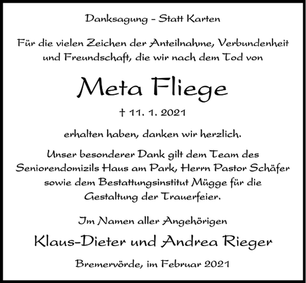 <p>Danksagung - Statt Karten<br />Für die vielen Zeichen der Anteilnahme, Verbundenheit<br />und Freundschaft, die wir nach dem Tod von</p><p>Meta Fliege<br />† 11. 1. 2021<br />erhalten haben, danken wir herzlich.<br />Unser besonderer Dank gilt dem Team des<br />Seniorendomizils Haus am Park, Herrn Pastor Schäfer<br />sowie dem Bestattungsinstitut Mügge für die<br />Gestaltung der Trauerfeier.<br />Im Namen aller Angehörigen</p><p>Klaus-Dieter und Andrea Rieger<br />Bremervörde, im Februar 2021</p>