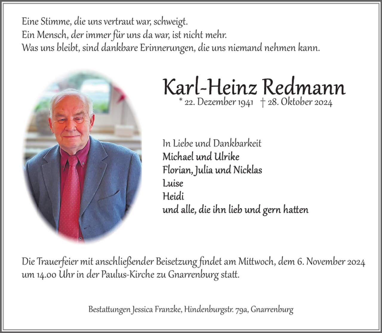 <p>Eine Stimme, die uns ver�aut war, schweig�.<br />Ein Mensch, der immer fr uns da war, ist nicht mehr.<br />Was uns bleibt, sind dankbare Erinnerngen, die uns niemand nehmen kann.</p><p>* 22. Dezember 1941 † 28. Oktober 2024<br />In Liebe und Dankbarkeit</p><p>Die Trauerfeier mit anschließender Beisetzung ﬁndet am Mi12och, dem 6. November 2024<br />um 14.00 Uhr in der Paulus­Kirche zu Gnarenburg sta1.<br />Besta1ngen Jessica Franzke, Hindenburgst. 79a, Gnarenburg</p>