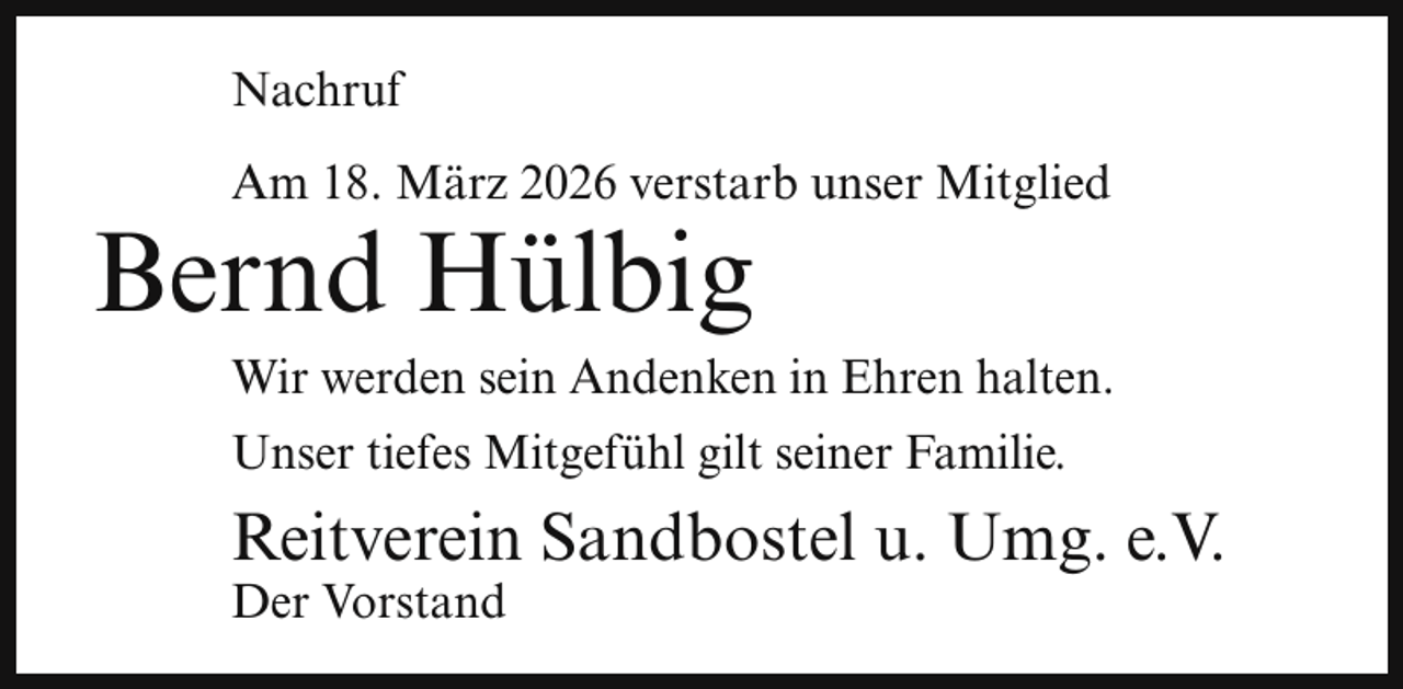 <p>Nachruf<br />Am 18. März 2026 verstarb unser Mitglied</p><p>Bernd Hülbig</p><p>Wir werden sein Andenken in Ehren halten.</p><p>Unser tiefes Mitgefühl gilt seiner Familie.</p><p>Reitverein Sandbostel u. Umg. e.V.<br />Der Vorstand</p>