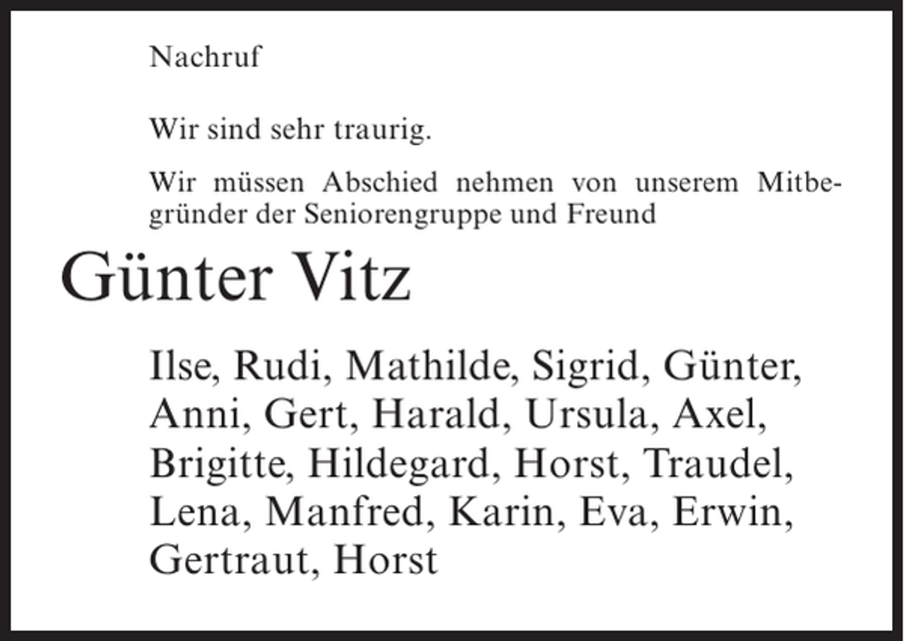 <p>Nachruf<br />Wir sind sehr traurig.<br />Wir müssen Abschied nehmen von unserem Mitbegründer der Seniorengruppe und Freund</p><p>Günter Vitz<br />Ilse, Rudi, Mathilde, Sigrid, Günter,<br />Anni, Gert, Harald, Ursula, Axel,<br />Brigitte, Hildegard, Horst, Traudel,<br />Lena, Manfred, Karin, Eva, Erwin,<br />Gertraut, Horst</p>