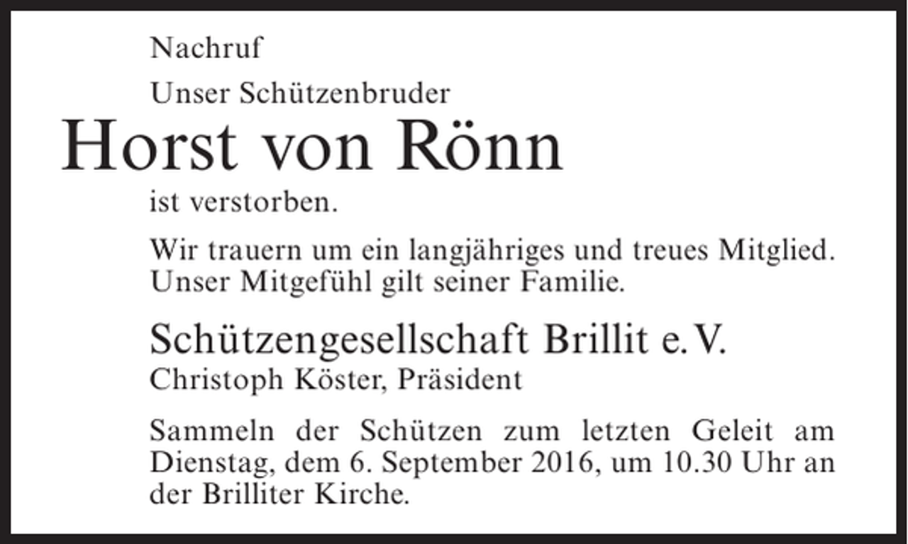 <p>Nachruf<br />Unser Schützenbruder</p><p>Horst von Rönn<br />ist verstorben.</p><p>Wir trauern um ein langjähriges und treues Mitglied.<br />Unser Mitgefühl gilt seiner Familie.</p><p>Schützengesellschaft Brillit e.V.<br />Christoph Köster, Präsident</p><p>Sammeln der Schützen zum letzten Geleit am<br />D<br />­ ienstag, dem 6. September 2016, um 10.30 Uhr an<br />der Brilliter Kirche.</p>