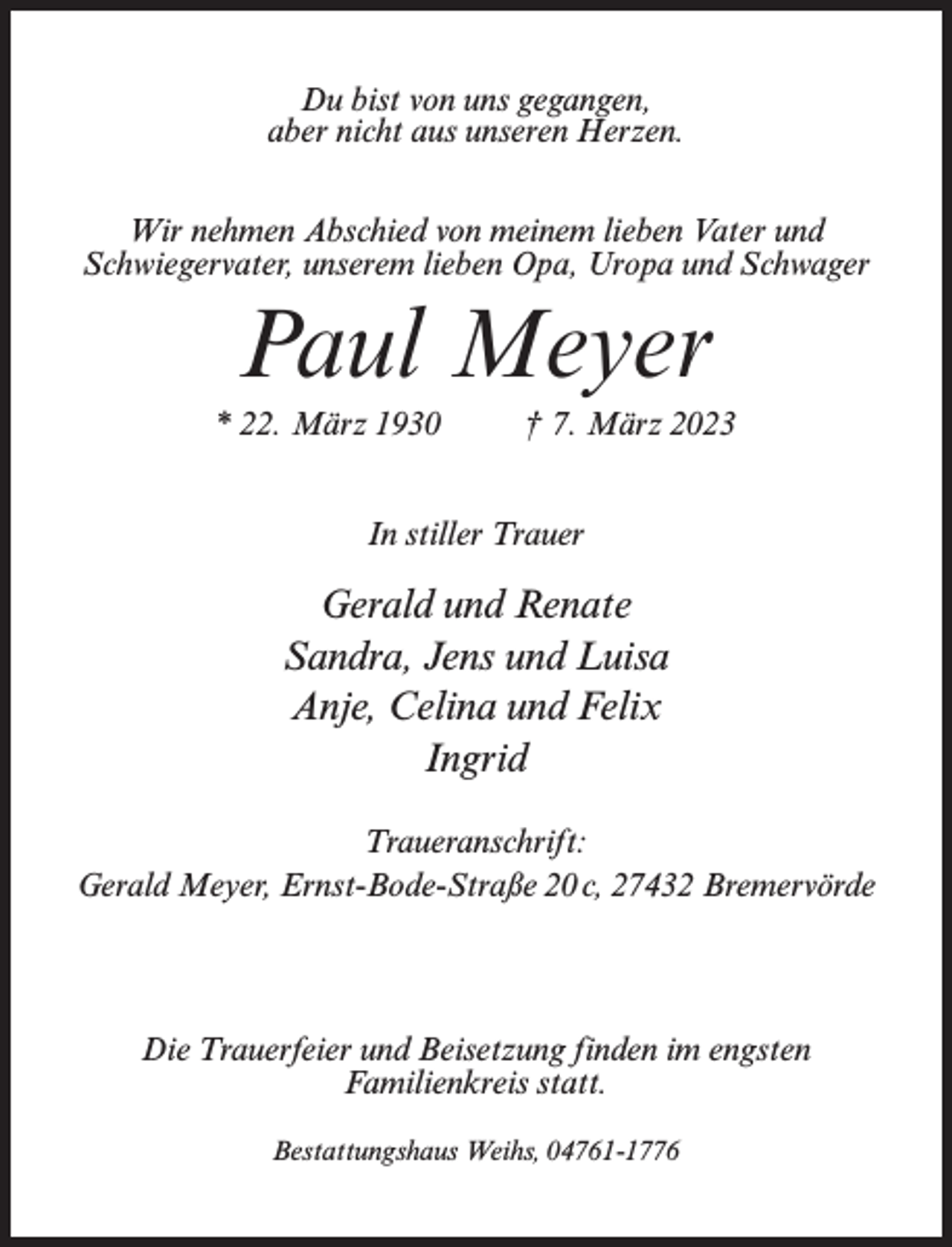 <p>Du bist von uns gegangen,<br />aber nicht aus unseren Herzen.<br />Wir nehmen Abschied von meinem lieben Vater und<br />Schwiegervater, unserem lieben Opa, Uropa und Schwager</p><p>Paul Meyer<br />* 22. März 1930 † 7. März 2023<br />In stiller Trauer</p><p>Gerald und Renate<br />Sandra, Jens und Luisa<br />Anje, Celina und Felix<br />Ingrid<br />Traueranschrift:<br />Gerald Meyer, Ernst-Bode-Straße 20 c, 27432 Bremervörde</p><p>Die Trauerfeier und Beisetzung finden im engsten<br />Familienkreis statt.<br />Bestattungshaus Weihs, 04761-1776</p>