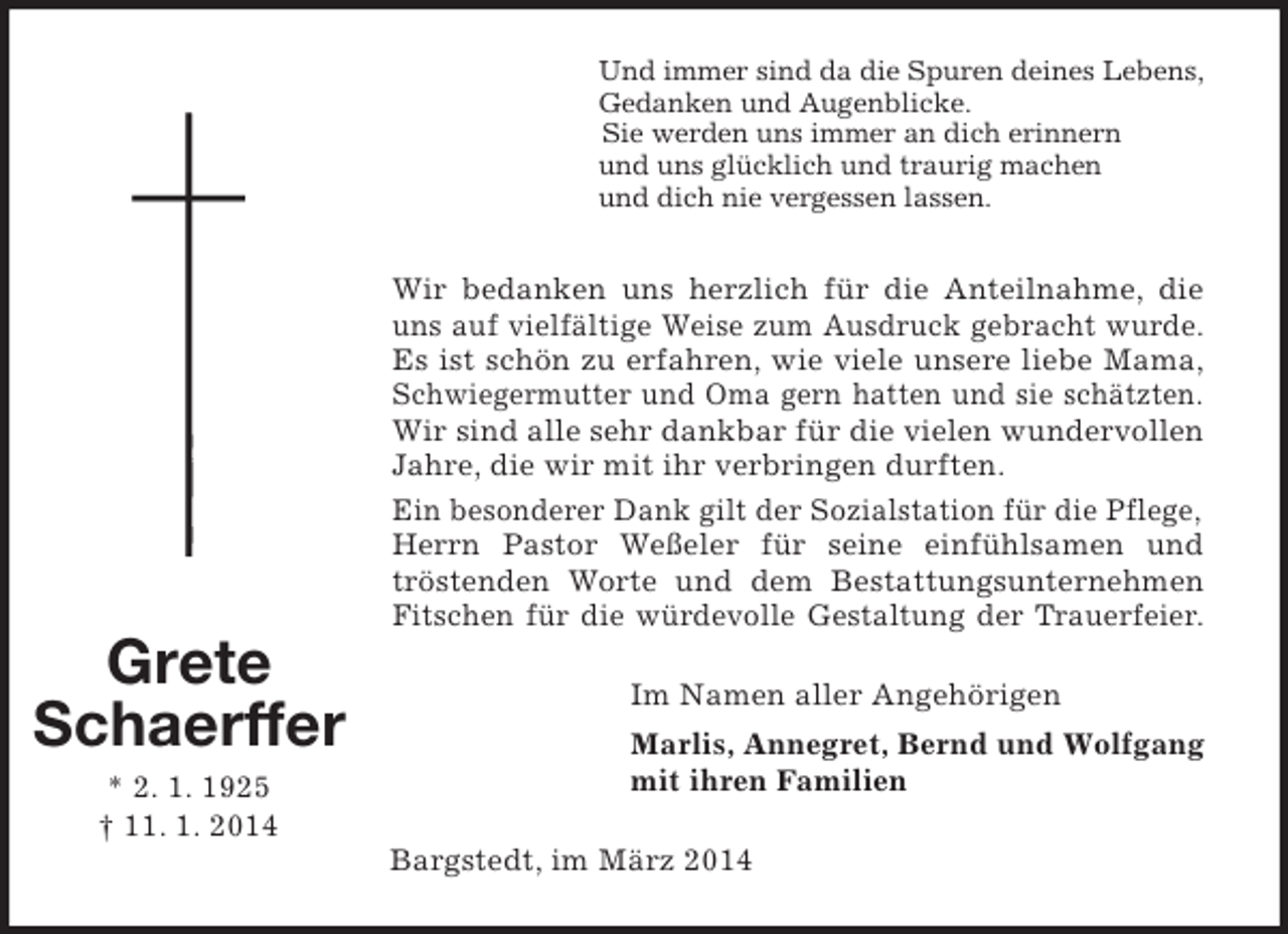 <p>Und immer sind da die Spuren deines Lebens,<br />Gedanken und Augenblicke.<br />Sie werden uns immer an dich erinnern<br />und uns glücklich und traurig machen<br />und dich nie vergessen lassen.</p><p>Grete<br />Schaerffer<br />* 2. 1. 1925<br />† 11. 1. 2014</p><p>Wir bedanken uns herzlich für die Anteilnahme, die<br />uns auf vielfältige Weise zum Ausdruck gebracht wurde.<br />Es ist schön zu erfahren, wie viele unsere liebe Mama,<br />Schwiegermutter und Oma gern hatten und sie schätzten.<br />Wir sind alle sehr dankbar für die vielen wundervollen<br />Jahre, die wir mit ihr verbringen durften.<br />Ein besonderer Dank gilt der Sozialstation für die Pflege,<br />Herrn Pastor Weßeler für seine einfühlsamen und<br />tröstenden Worte und dem Bestattungsunternehmen<br />Fitschen für die würdevolle Gestaltung der Trauerfeier.<br />Im Namen aller Angehörigen<br />Marlis, Annegret, Bernd und Wolfgang<br />mit ihren Familien<br />Bargstedt, im März 2014</p>
