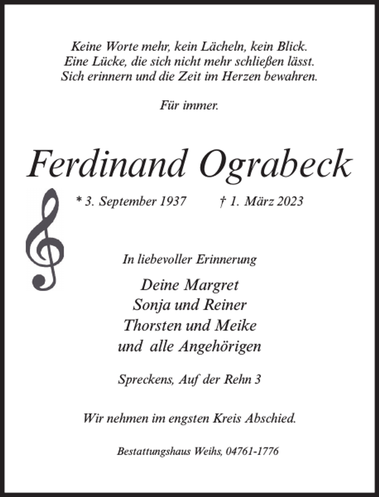 <p>Keine Worte mehr, kein Lächeln, kein Blick.<br />Eine Lücke, die sich nicht mehr schließen lässt.<br />Sich erinnern und die Zeit im Herzen bewahren.<br />Für immer.</p><p>Ferdinand Ograbeck<br />* 3. September 1937</p><p>† 1. März 2023</p><p>In liebevoller Erinnerung</p><p>Deine Margret<br />Sonja und Reiner<br />Thorsten und Meike<br />und alle Angehörigen<br />Spreckens, Auf der Rehn 3<br />Wir nehmen im engsten Kreis Abschied.<br />Bestattungshaus Weihs, 04761-1776</p>