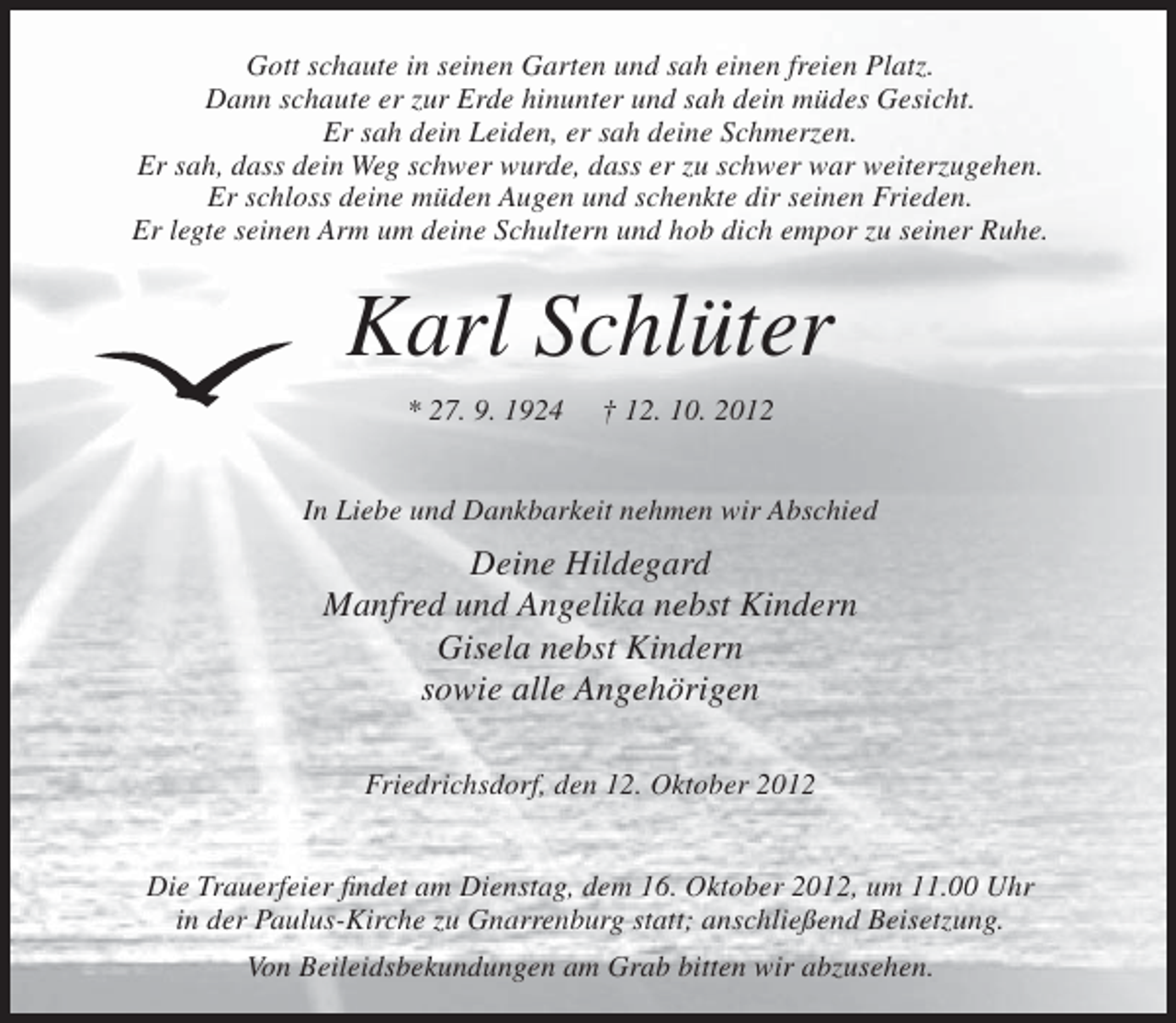 <p>Gott schaute in seinen Garten und sah einen freien Platz.<br />Dann schaute er zur Erde hinunter und sah dein müdes Gesicht.<br />Er sah dein Leiden, er sah deine Schmerzen.<br />Er sah, dass dein Weg schwer wurde, dass er zu schwer war weiterzugehen.<br />Er schloss deine müden Augen und schenkte dir seinen Frieden.<br />Er legte seinen Arm um deine Schultern und hob dich empor zu seiner Ruhe.</p><p>Karl Schlüter<br />* 27. 9. 1924</p><p>† 12. 10. 2012</p><p>In Liebe und Dankbarkeit nehmen wir Abschied</p><p>Deine Hildegard<br />Manfred und Angelika nebst Kindern<br />Gisela nebst Kindern<br />sowie alle Angehörigen<br />Friedrichsdorf, den 12. Oktober 2012<br />Die Trauerfeier findet am Dienstag, dem 16. Oktober 2012, um 11.00 Uhr<br />in der Paulus-Kirche zu Gnarrenburg statt; anschließend Beisetzung.<br />Von Beileidsbekundungen am Grab bitten wir abzusehen.</p>