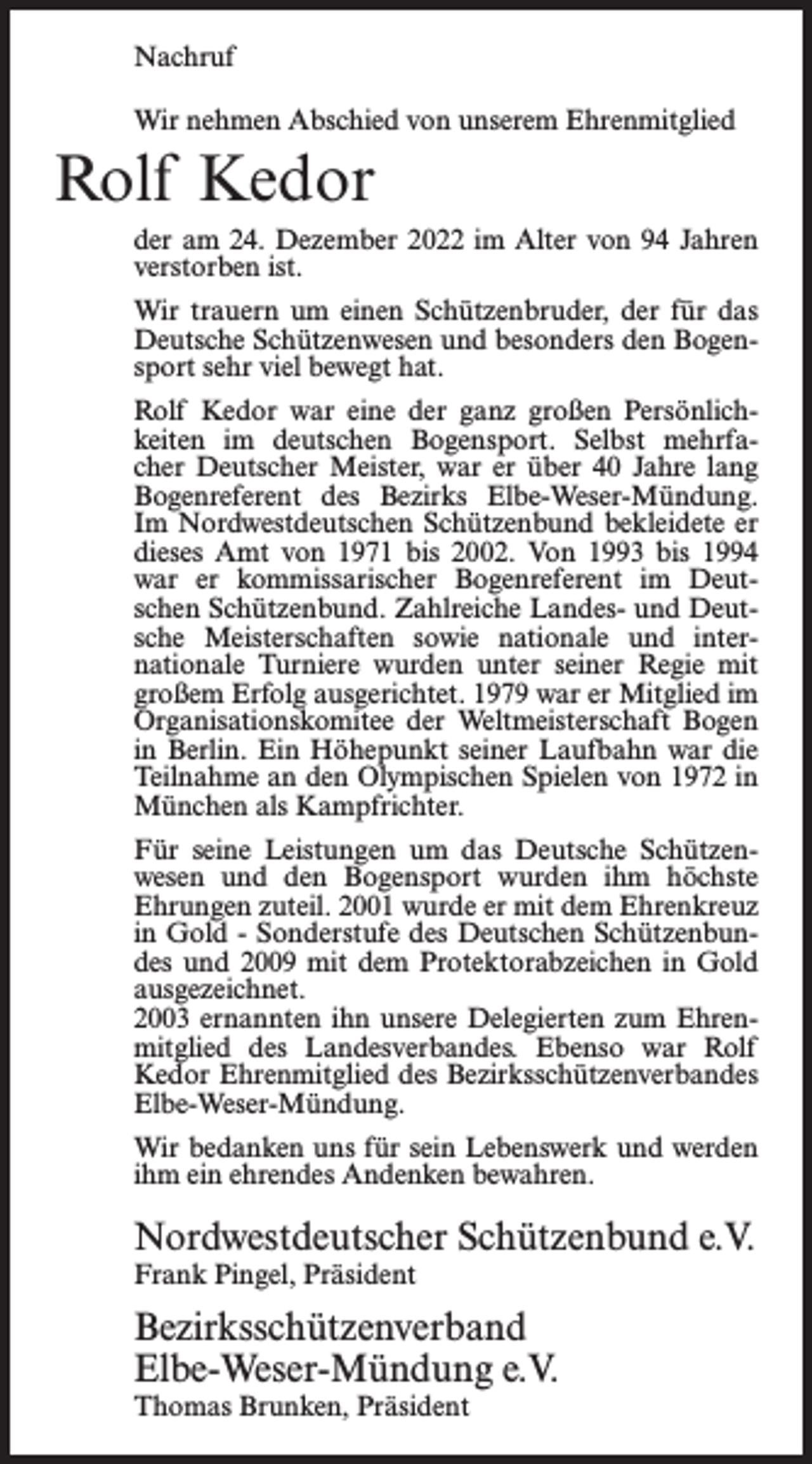 <p>Nachruf<br />Wir nehmen Abschied von unserem Ehrenmitglied</p><p>Rolf Kedor<br />der am 24. Dezember 2022 im Alter von 94 Jahren<br />verstorben ist.<br />Wir trauern um einen Schützenbruder, der für das<br />Deutsche Schützenwesen und besonders den Bogensport sehr viel bewegt hat.<br />Rolf Kedor war eine der ganz großen Persönlichkeiten im deutschen Bogensport. Selbst mehrfacher Deutscher Meister, war er über 40 Jahre lang<br />Bogenreferent des Bezirks Elbe-Weser-Mündung.<br />Im Nordwestdeutschen Schützenbund bekleidete er<br />dieses Amt von 1971 bis 2002. Von 1993 bis 1994<br />war er kommissarischer Bogenreferent im Deutschen Schützenbund. Zahlreiche Landes- und Deutsche Meisterschaften sowie nationale und internationale Turniere wurden unter seiner Regie mit<br />großem Erfolg ausgerichtet. 1979 war er Mitglied im<br />Organisationskomitee der Weltmeisterschaft Bogen<br />in Berlin. Ein Höhepunkt seiner Laufbahn war die<br />Teilnahme an den Olympischen Spielen von 1972 in<br />München als Kampfrichter.<br />Für seine Leistungen um das Deutsche Schützenwesen und den Bogensport wurden ihm höchste<br />Ehrungen zuteil. 2001 wurde er mit dem Ehrenkreuz<br />in Gold - Sonderstufe des Deutschen Schützenbundes und 2009 mit dem Protektorabzeichen in Gold<br />ausgezeichnet.<br />2003 ernannten ihn unsere Delegierten zum Ehrenmitglied des Landesverbandes. Ebenso war Rolf<br />Kedor Ehrenmitglied des Bezirksschützenverbandes<br />Elbe-Weser-Mündung.<br />Wir bedanken uns für sein Lebenswerk und werden<br />ihm ein ehrendes Andenken bewahren.</p><p>Nordwestdeutscher Schützenbund e.V.<br />Frank Pingel, Präsident</p><p>Bezirksschützenverband<br />Elbe-Weser-Mündung e.V.<br />Thomas Brunken, Präsident</p>