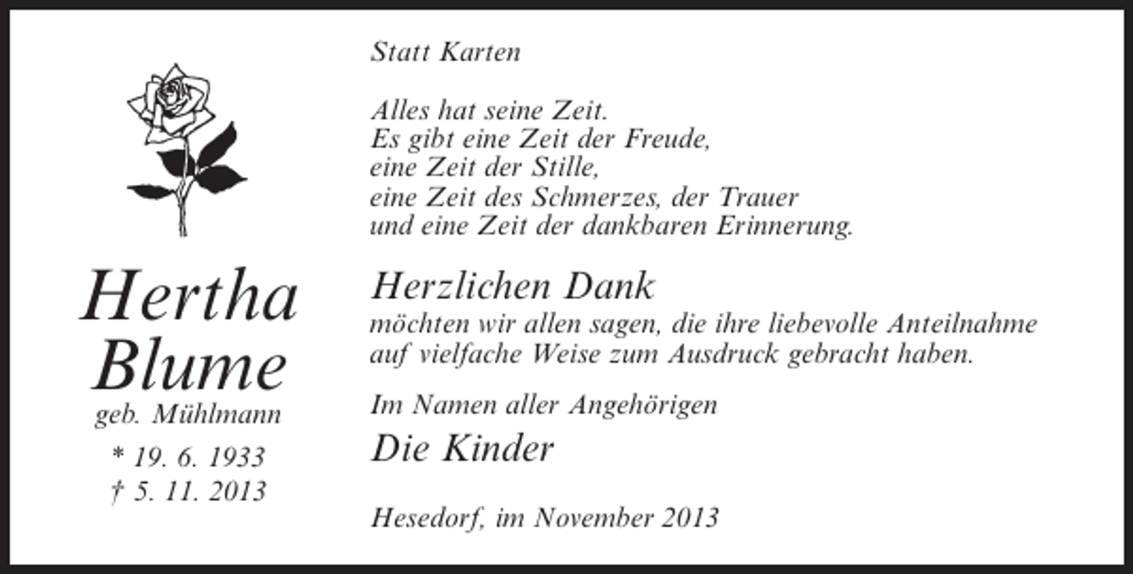 <p>Statt Karten<br />Alles hat seine Zeit.<br />Es gibt eine Zeit der Freude,<br />eine Zeit der Stille,<br />eine Zeit des Schmerzes, der Trauer<br />und eine Zeit der dankbaren Erinnerung.</p><p>Hertha<br />Blume<br />geb. Mühlmann<br />* 19. 6. 1933<br />† 5. 11. 2013</p><p>Herzlichen Dank</p><p>möchten wir allen sagen, die ihre liebevolle Anteilnahme<br />auf vielfache Weise zum Ausdruck gebracht haben.<br />Im Namen aller Angehörigen</p><p>Die Kinder<br />Hesedorf, im November 2013</p>