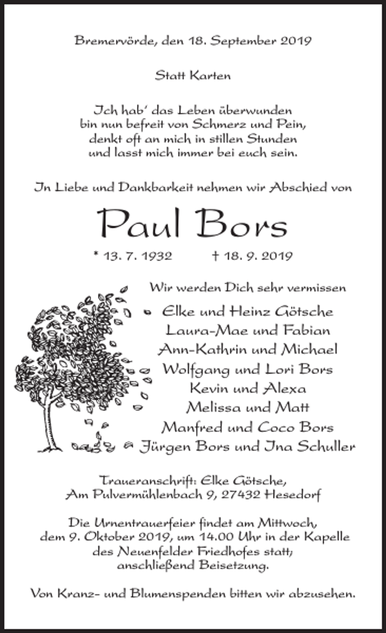 <p>Bremervörde, den 18. September 2019<br />Statt Karten<br />Ich hab‘ das Leben überwunden<br />bin nun befreit von Schmerz und Pein,<br />denkt oft an mich in stillen Stunden<br />und lasst mich immer bei euch sein.<br />In Liebe und Dankbarkeit nehmen wir Abschied von</p><p>Paul Bors</p><p>* 13. 7. 1932 † 18. 9. 2019<br />Wir werden Dich sehr vermissen</p><p>Elke und Heinz Götsche<br />Laura-Mae und Fabian<br />Ann-Kathrin und Michael<br />Wolfgang und Lori Bors<br />Kevin und Alexa<br />Melissa und Matt<br />Manfred und Coco Bors<br />Jürgen Bors und Ina Schuller<br />Traueranschrift: Elke Götsche,<br />Am Pulvermühlenbach 9, 27432 Hesedorf<br />Die Urnentrauerfeier findet am Mittwoch,<br />dem 9. Oktober 2019, um 14.00 Uhr in der Kapelle<br />des Neuenfelder Friedhofes statt;<br />an­schließend Beisetzung.<br />Von Kranz- und Blumenspenden bitten wir abzusehen.</p>