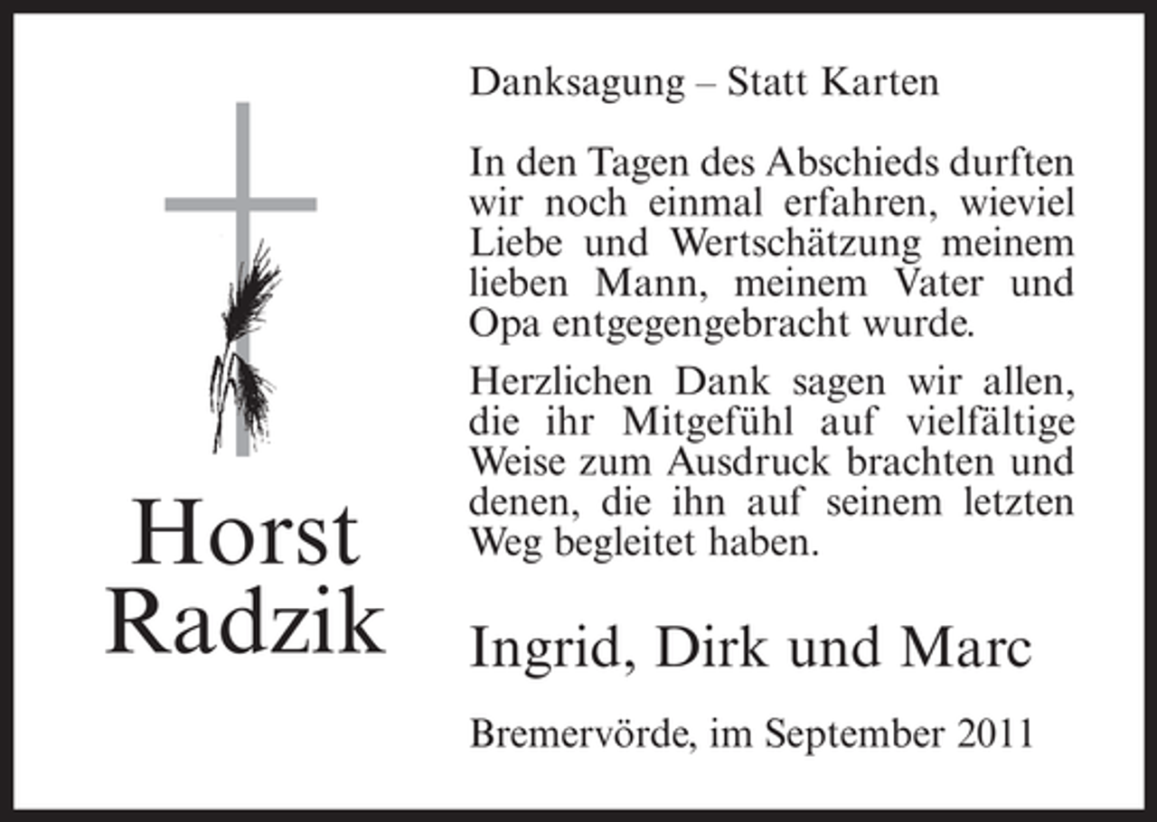 <p>Danksagung – Statt Karten</p><p>Horst<br />Radzik</p><p>In den Tagen des Abschieds durften<br />wir noch einmal erfahren, wieviel<br />Liebe und Wertschätzung meinem<br />lieben Mann, meinem Vater und<br />Opa entgegengebracht wurde.<br />Herzlichen Dank sagen wir allen,<br />die ihr Mitgefühl auf vielfältige<br />Weise zum Ausdruck brachten und<br />denen, die ihn auf seinem letzten<br />Weg begleitet haben.</p><p>Ingrid, Dirk und Marc<br />Bremervörde, im September 2011</p>