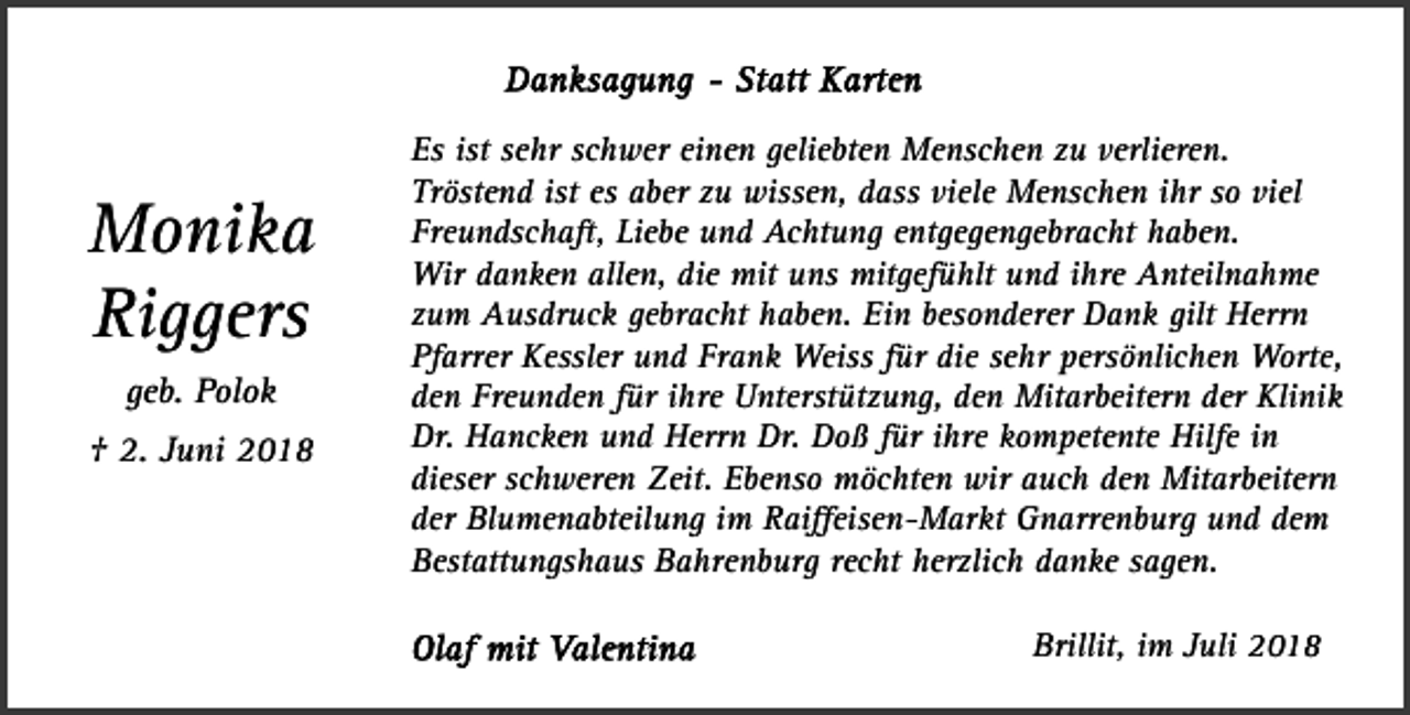 <p>Monika<br />Riggers<br />geb. Polok<br />† 2. Juni 2018</p><p>Es ist sehr schwer einen geliebten Menschen zu verlieren.<br />Tröstend ist es aber zu wissen, dass viele Menschen ihr so viel<br />Freundschaft, Liebe und Achtung entgegengebracht haben.<br />Wir danken allen, die mit uns mitgefühlt und ihre Anteilnahme<br />zum Ausdruck gebracht haben. Ein besonderer Dank gilt Herrn<br />Pfarrer Kessler und Frank Weiss für die sehr persönlichen Worte,<br />den Freunden für ihre Unterstützung, den Mitarbeitern der Klinik<br />Dr. Hancken und Herrn Dr. Doß für ihre kompetente Hilfe in<br />dieser schweren Zeit. Ebenso möchten wir auch den Mitarbeitern<br />der Blumenabteilung im Raiﬀeisen-Markt Gnarrenburg und dem<br />Bestattungshaus Bahrenburg recht herzlich danke sagen.<br />Brillit, im Juli 2018</p>