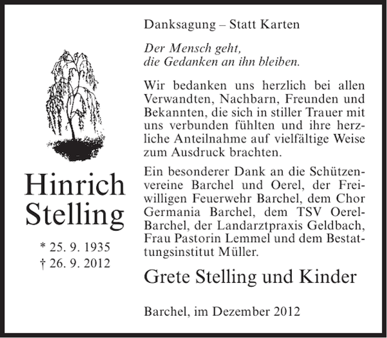 <p>Danksagung – Statt Karten<br />Der Mensch geht,<br />die Gedanken an ihn bleiben.</p><p>Hinrich<br />Stelling<br />* 25. 9. 1935<br />† 26. 9. 2012</p><p>Wir bedanken uns herzlich bei allen<br />Verwandten, Nachbarn, Freunden und<br />Bekannten, die sich in stiller Trauer mit<br />uns verbunden fühlten und ihre herzliche Anteilnahme auf vielfältige Weise<br />zum Ausdruck brachten.<br />Ein besonderer Dank an die Schützenvereine Barchel und Oerel, der Freiwilligen Feuerwehr Barchel, dem Chor<br />Germania Barchel, dem TSV OerelBarchel, der Landarztpraxis Geldbach,<br />Frau Pastorin Lemmel und dem Bestattungsinstitut Müller.</p><p>Grete Stelling und Kinder<br />Barchel, im Dezember 2012</p>