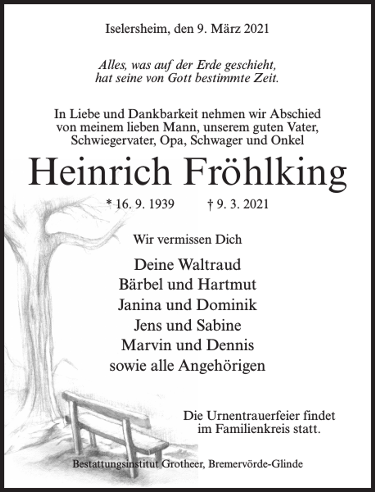 <p>Iselersheim, den 9. März 2021<br />Alles, was auf der Erde geschieht,<br />hat seine von Gott bestimmte Zeit.<br />In Liebe und Dankbarkeit nehmen wir Abschied<br />von meinem lieben Mann, unserem guten Vater,<br />Schwiegervater, Opa, Schwager und Onkel</p><p>Heinrich Fröhlking<br />* 16. 9. 1939 † 9. 3. 2021<br />Wir vermissen Dich</p><p>Deine Waltraud<br />Bärbel und Hartmut<br />Janina und Dominik<br />Jens und Sabine<br />Marvin und Dennis<br />sowie alle Angehörigen<br />Die Urnentrauerfeier findet<br />im Familienkreis statt.<br />Bestattungsinstitut Grotheer, Bremervörde-Glinde</p>