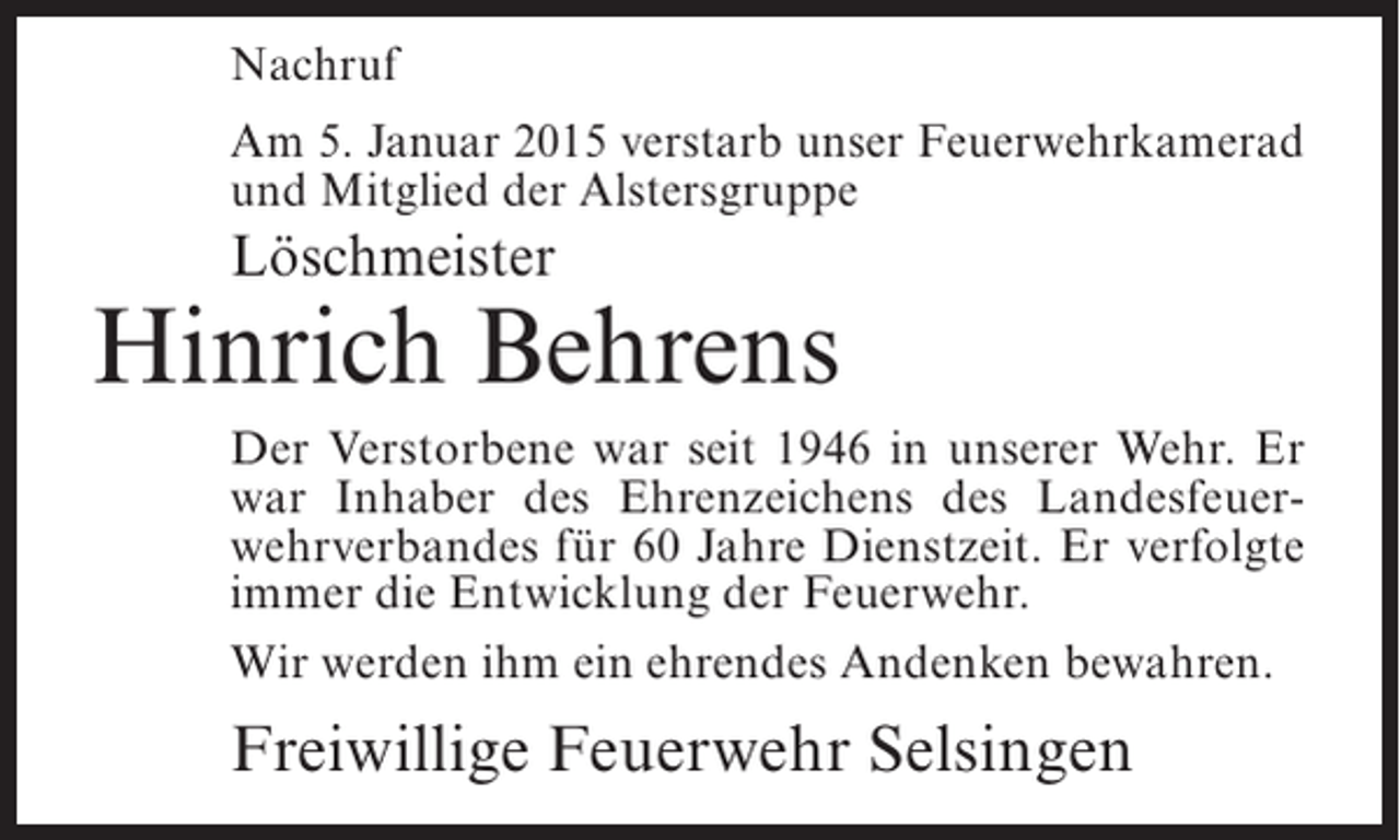 <p>Nachruf<br />Am 5. Januar 2015 verstarb unser Feuerwehrkamerad<br />und Mitglied der Alstersgruppe</p><p>Löschmeister</p><p>Hinrich Behrens<br />Der Verstorbene war seit 1946 in unserer Wehr. Er<br />war Inhaber des Ehrenzeichens des Landesfeuerwehrverbandes für 60 Jahre Dienstzeit. Er verfolgte<br />immer die Entwicklung der Feuerwehr.<br />Wir werden ihm ein ehrendes Andenken bewahren.</p><p>Freiwillige Feuerwehr Selsingen</p>