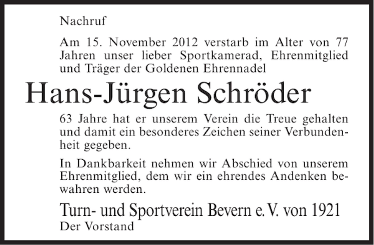 <p>Nachruf<br />Am 15. November 2012 verstarb im Alter von 77<br />Jahren unser lieber Sportkamerad, Ehrenmitglied<br />und Träger der Goldenen Ehrennadel</p><p>Hans-Jürgen Schröder<br />63 Jahre hat er unserem Verein die Treue gehalten<br />und damit ein besonderes Zeichen seiner Verbundenheit gegeben.<br />In Dankbarkeit nehmen wir Abschied von unserem<br />Ehrenmitglied, dem wir ein ehrendes Andenken bewahren werden.</p><p>Turn- und Sportverein Bevern e. V. von 1921<br />Der Vorstand</p>