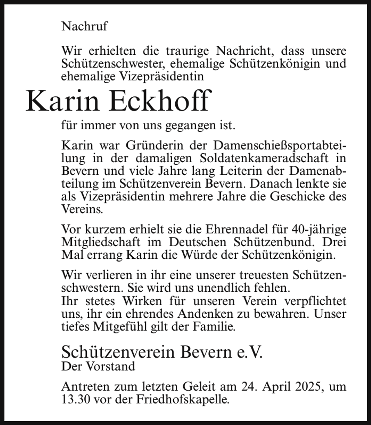 <p>Nachruf<br />Wir erhielten die traurige Nachricht, dass unsere<br />Schützenschwester, ehemalige Schützenkönigin und<br />ehemalige Vizepräsidentin</p><p>Karin Eckhoff</p><p>für immer von uns gegangen ist.</p><p>Karin war Gründerin der Damenschießsportabteilung in der damaligen Soldatenkameradschaft in<br />Bevern und viele Jahre lang Leiterin der Damenabteilung im Schützenverein Bevern. Danach lenkte sie<br />als Vizepräsidentin mehrere Jahre die Geschicke des<br />Vereins.<br />Vor kurzem erhielt sie die Ehrennadel für 40-jährige<br />Mitgliedschaft im Deutschen Schützenbund. Drei<br />Mal errang Karin die Würde der Schützenkönigin.<br />Wir verlieren in ihr eine unserer treuesten Schützenschwestern. Sie wird uns unendlich fehlen.<br />Ihr stetes Wirken für unseren Verein verpflichtet<br />uns, ihr ein ehrendes Andenken zu bewahren. Unser<br />tiefes Mitgefühl gilt der Familie.</p><p>Schützenverein Bevern e.V.<br />Der Vorstand</p><p>Antreten zum letzten Geleit am 24. April 2025, um<br />13.30 vor der Friedhofskapelle.</p>