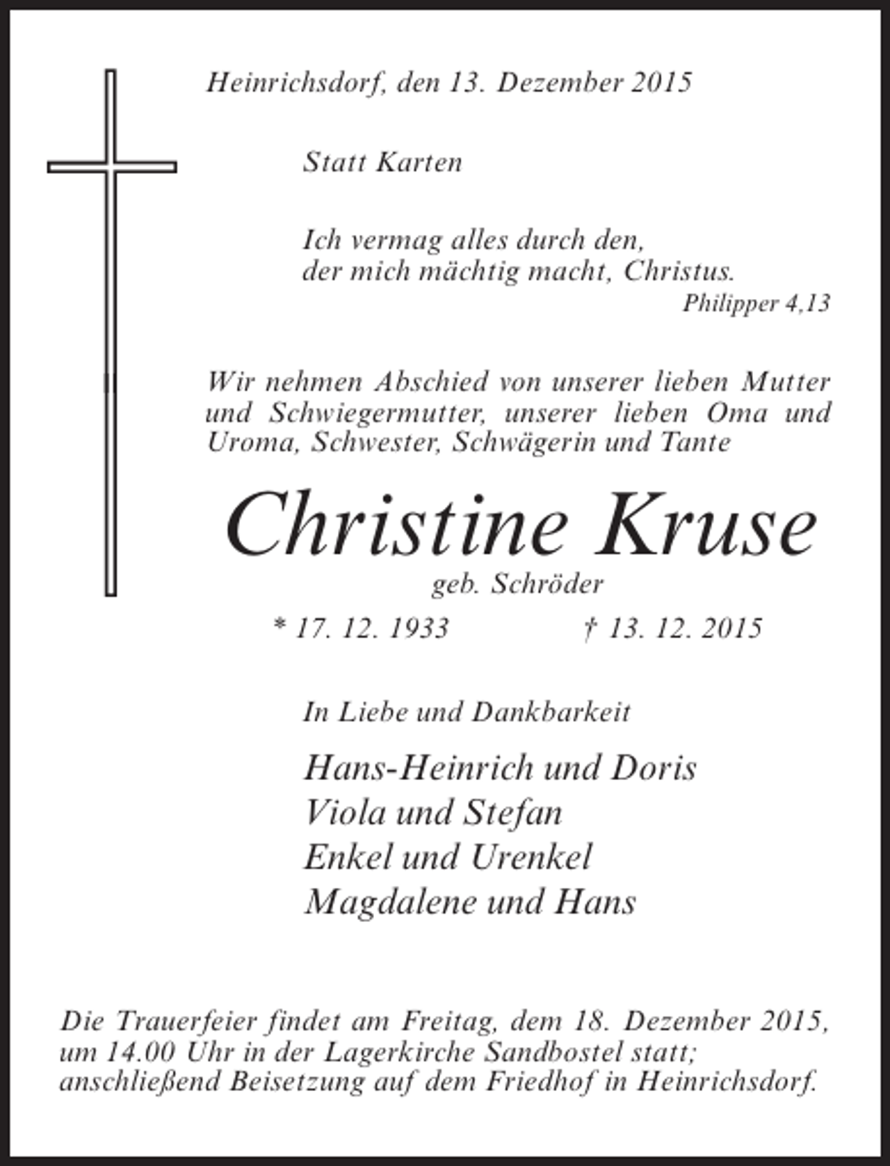 <p>Heinrichsdorf, den 13. Dezember 2015<br />Statt Karten<br />Ich vermag alles durch den,<br />der mich mächtig macht, Christus.<br />Philipper 4,13</p><p>Wir nehmen Abschied von unserer lieben Mutter<br />und Schwiegermutter, unserer lieben Oma und<br />Uroma, Schwester, Schwägerin und Tante</p><p>Christine Kruse<br />geb. Schröder<br />* 17. 12. 1933<br />† 13. 12. 2015<br />In Liebe und Dankbarkeit</p><p>Hans-Heinrich und Doris<br />Viola und Stefan<br />Enkel und Urenkel<br />Magdalene und Hans<br />Die Trauerfeier findet am Freitag, dem 18. Dezember 2015,<br />um 14.00 Uhr in der Lagerkirche Sandbostel statt;<br />anschließend Beisetzung auf dem Friedhof in Heinrichsdorf.</p>