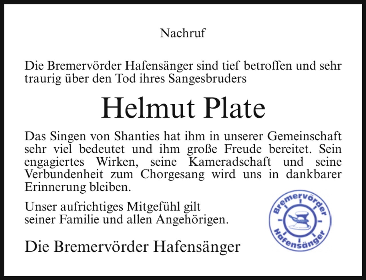<p>Nachruf<br />Die Bremervörder Hafensänger sind tief betroffen und sehr<br />traurig über den Tod ihres Sangesbruders</p><p>Helmut Plate<br />Das Singen von Shanties hat ihm in unserer Gemeinschaft<br />sehr viel bedeutet und ihm große Freude bereitet. Sein<br />engagiertes Wirken, seine Kameradschaft und seine<br />Verbundenheit zum Chorgesang wird uns in dankbarer<br />Erinnerung bleiben.<br />Unser aufrichtiges Mitgefühl gilt<br />seiner Familie und allen Angehörigen.</p><p>Die Bremervörder Hafensänger</p>