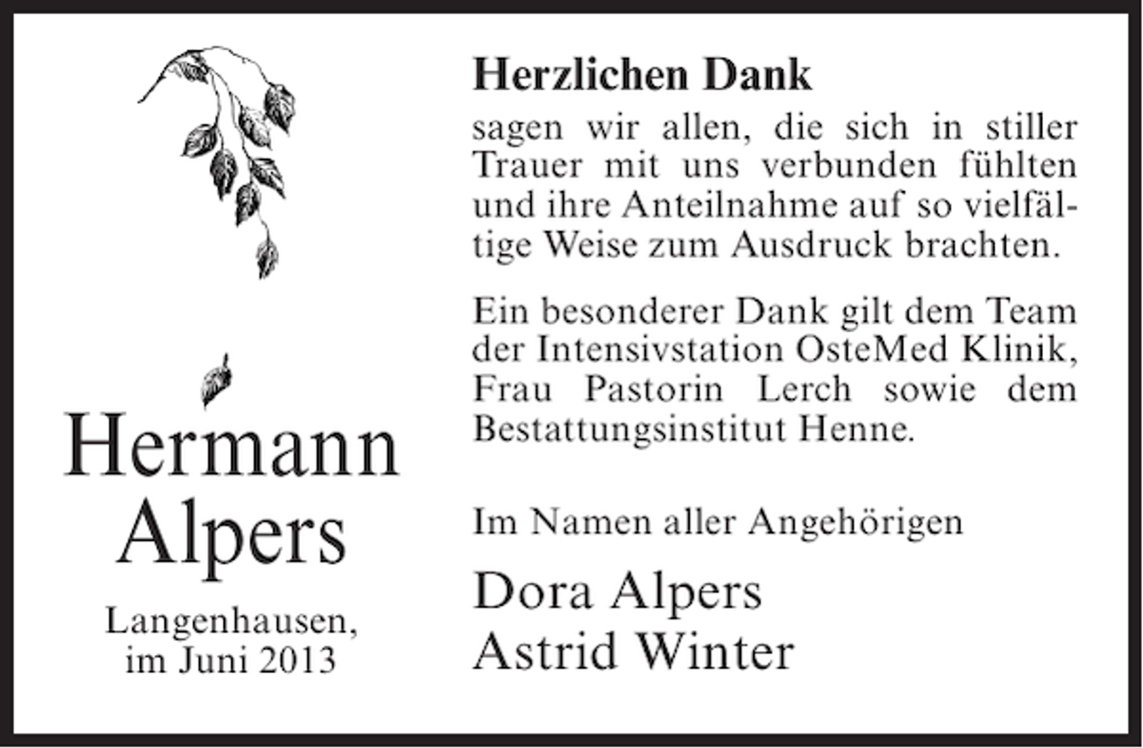 <p>Herzlichen Dank<br />sagen wir allen, die sich in stiller<br />Trauer mit uns verbunden fühlten<br />und ihre Anteilnahme auf so vielfältige Weise zum Ausdruck brachten.</p><p>Hermann<br />Alpers<br />Langenhausen,<br />im Juni 2013</p><p>Ein besonderer Dank gilt dem Team<br />der Intensivstation OsteMed Klinik,<br />Frau Pastorin Lerch sowie dem<br />Bestattungsinstitut Henne.<br />Im Namen aller Angehörigen</p><p>Dora Alpers<br />Astrid Winter</p>