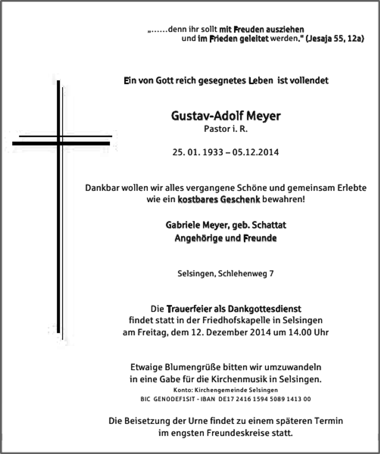 <p>„……denn ihr sollt mit Freuden ausziehen<br />und im Frieden geleitet werden.“ (Jesaja 55, 12a)<br />„……denn ihr sollt mit Freuden ausziehen<br />und im Frieden geleitet werden.“ (Jesaja 55, 12a)</p>
<p>Ein von Gott reich gesegnetes Leben ist vollendet<br />Ein von Gott reich gesegnetes Leben ist vollendet</p>
<p>Gustav-Adolf Meyer<br />Pastor i. R.</p>
<p>Gustav-Adolf Meyer<br />25. 01. 1933 – 05.12.2014<br />Pastor i. R.</p>
<p>25. 01. 1933 – 05.12.2014<br />Dankbar wollen wir alles vergangene Schöne und gemeinsam Erlebte<br />wie ein kostbares Geschenk bewahren!<br />Dankbar wollen wir alles vergangene Schöne und gemeinsam Erlebte<br />Gabriele Meyer, geb. Schattat<br />wie ein kostbares Geschenk bewahren!<br />Angehörige und Freunde<br />Gabriele Meyer, geb. Schattat<br />Angehörige und Freunde<br />Selsingen, Schlehenweg 7<br />Selsingen, Schlehenweg 7</p>
<p>Die Trauerfeier als Dankgottesdienst<br />findet statt in der Friedhofskapelle in Selsingen<br />am Freitag, dem 12. Dezember 2014 um 14.00 Uhr<br />Die Trauerfeier als Dankgottesdienst<br />findet statt in der Friedhofskapelle in Selsingen<br />am Freitag, dem 12. Dezember 2014 um 14.00 Uhr<br />Etwaige Blumengrüße bitten wir umzuwandeln<br />in eine Gabe für die Kirchenmusik in Selsingen.<br />Konto: Kirchengemeinde Selsingen</p>
<p>Etwaige Blumengrüße bitten wir umzuwandeln<br />BIC GENODEF1SIT - IBAN DE17 2416 1594 5089 1413 00<br />in eine Gabe für die Kirchenmusik in Selsingen.<br />Konto: Kirchengemeinde Selsingen</p>
<p>Die Beisetzung der Urne findet zu einem späteren Termin<br />BIC GENODEF1SIT - IBAN DE17 2416 1594 5089 1413 00<br />im engsten Freundeskreise statt.<br />Die Beisetzung der Urne findet zu einem späteren Termin<br />im engsten Freundeskreise statt.</p>