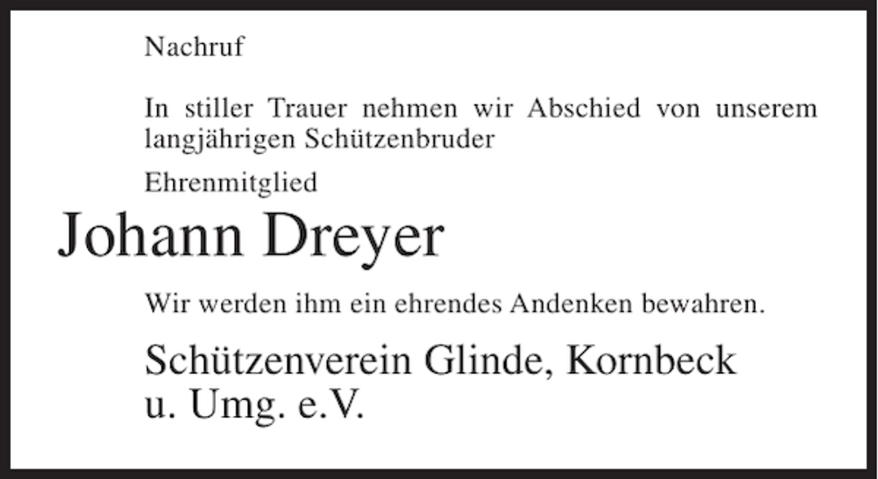 <p>Nachruf<br />In stiller Trauer nehmen wir Abschied von unserem<br />langjährigen Schützenbruder<br />Ehrenmitglied</p><p>Johann Dreyer</p><p>Wir werden ihm ein ehrendes Andenken bewahren.</p><p>Schützenverein Glinde, Kornbeck<br />u. Umg. e.V.</p>