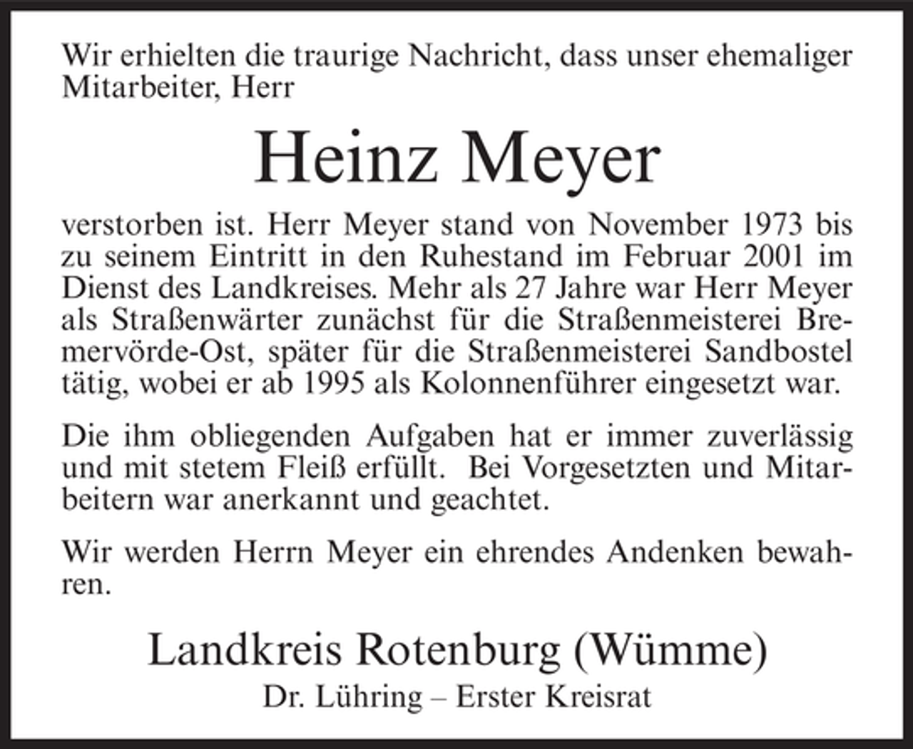 <p>Wir erhielten die traurige Nachricht, dass unser ehemaliger<br />Mitarbeiter, Herr</p><p>Heinz Meyer<br />verstorben ist. Herr Meyer stand von November 1973 bis<br />zu seinem Eintritt in den Ruhestand im Februar 2001 im<br />Dienst des Landkreises. Mehr als 27 Jahre war Herr Meyer<br />als Straßenwärter zunächst für die Straßenmeisterei Bremervörde-Ost, später für die Straßenmeisterei Sandbostel<br />tätig, wobei er ab 1995 als Kolonnenführer eingesetzt war.<br />Die ihm obliegenden Aufgaben hat er immer zuverlässig<br />und mit stetem Fleiß erfüllt. Bei Vorgesetzten und Mitarbeitern war anerkannt und geachtet.<br />Wir werden Herrn Meyer ein ehrendes Andenken bewahren.</p><p>Landkreis Rotenburg (Wümme)<br />Dr. Lühring – Erster Kreisrat</p>