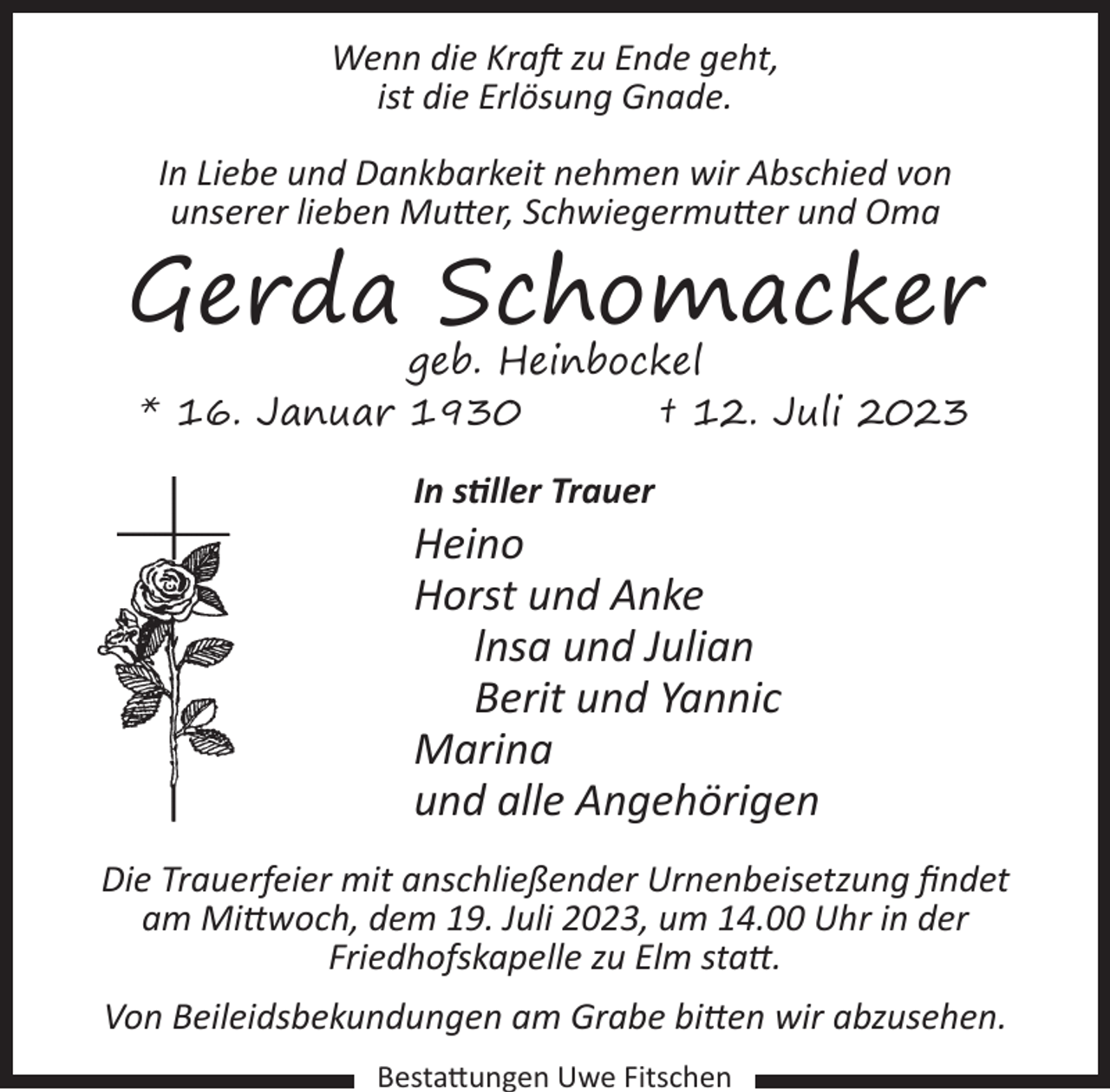 <p>Wenn die Kraft zu Ende geht,<br />ist die Erlösung Gnade.<br />In Liebe und Dankbarkeit nehmen wir Abschied von<br />unserer lieben Mutter, Schwiegermutter und Oma</p><p>Gerda Schomacker<br />geb. Heinbockel<br />* 16. Januar 1930<br />† 12. Juli 2023<br />In stiller Trauer</p><p>Heino<br />Horst und Anke<br />lnsa und Julian<br />Berit und Yannic<br />Marina<br />und alle Angehörigen<br />Die Trauerfeier mit anschließender Urnenbeisetzung findet<br />am Mittwoch, dem 19. Juli 2023, um 14.00 Uhr in der<br />Friedhofskapelle zu Elm statt.<br />Von Beileidsbekundungen am Grabe bitten wir abzusehen.<br />Bestattungen Uwe Fitschen</p>