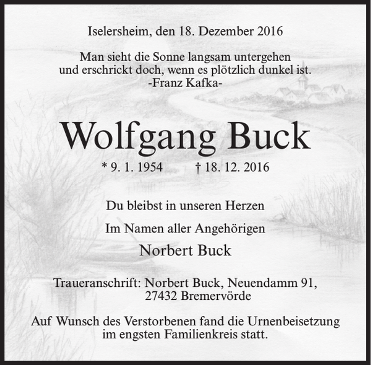 <p>Iselersheim, den 18. Dezember 2016<br />Man sieht die Sonne langsam untergehen<br />und erschrickt doch, wenn es plötzlich dunkel ist.<br />-Franz Kafka-</p><p>Wolfgang Buck<br />* 9. 1. 1954</p><p>† 18. 12. 2016</p><p>Du bleibst in unseren Herzen<br />Im Namen aller Angehörigen</p><p>Norbert Buck<br />Traueranschrift: Norbert Buck, Neuendamm 91,<br />27432 Bremervörde<br />Auf Wunsch des Verstorbenen fand die Urnenbeisetzung<br />im engsten Familienkreis statt.</p>