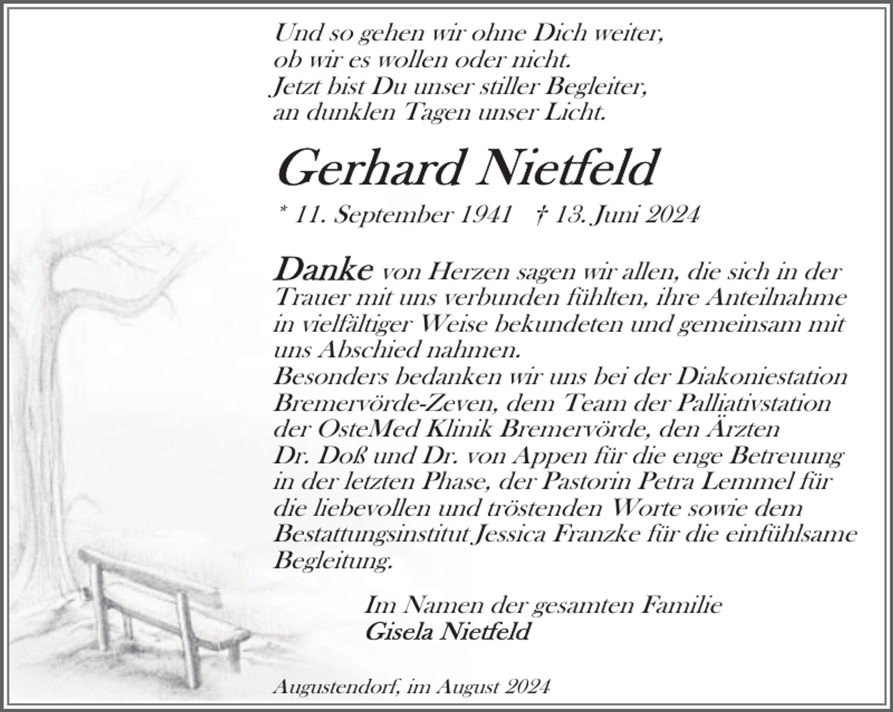 <p>Und so gehen wir ohne Dich weiter,<br />ob wir es wollen oder nicht.<br />Jetzt bist Du unser stiller Begleiter,<br />an dunklen Tagen unser Licht.</p>
<p>* 11. September 1941 † 13. Juni 2024<br />von Herzen sagen wir allen, die sich in der<br />Trauer mit uns verbunden fühlten, ihre Anteilnahme<br />in vielfältiger Weise bekundeten und gemeinsam mit<br />uns Abschied nahmen.<br />Besonders bedanken wir uns bei der Diakoniestation<br />Bremervörde-Zeven, dem Team der Palliativstation<br />der OsteMed Klinik Bremervörde, den Ärzten<br />Dr. Doß und Dr. von Appen für die enge Betreuung<br />in der letzten Phase, der Pastorin Petra Lemmel für<br />die liebevollen und tröstenden Worte sowie dem<br />Bestattungsinstitut Jessica Franzke für die einfühlsame<br />Begleitung.<br />Im Namen der gesamten Familie<br />Augustendorf, im August 2024</p>