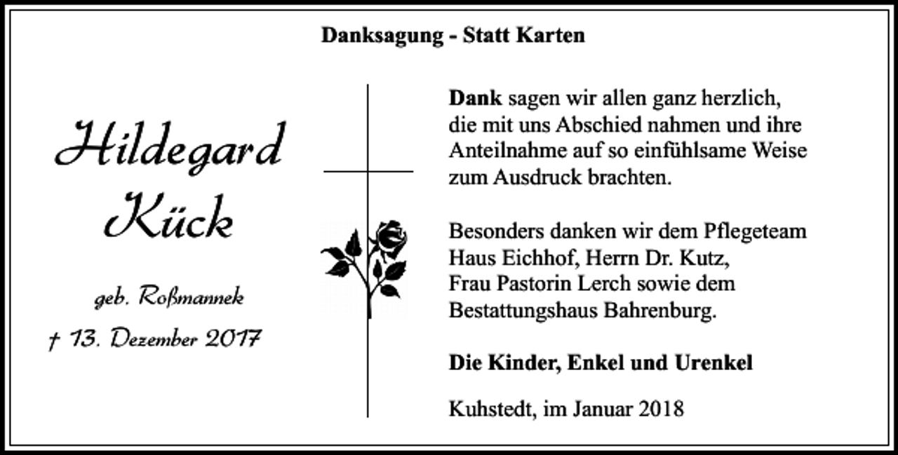 <p>Danksagung - Statt Karten</p><p>Hildegard<br />Kück<br />geb. Roßmannek<br />† 13. Dezember 2017</p><p>Dank sagen wir allen ganz herzlich,<br />die mit uns Abschied nahmen und ihre<br />Anteilnahme auf so einfühlsame Weise<br />zum Ausdruck brachten.<br />Besonders danken wir dem Pflegeteam<br />Haus Eichhof, Herrn Dr. Kutz,<br />Frau Pastorin Lerch sowie dem<br />Bestattungshaus Bahrenburg.<br />Die Kinder, Enkel und Urenkel<br />Kuhstedt, im Januar 2018</p>