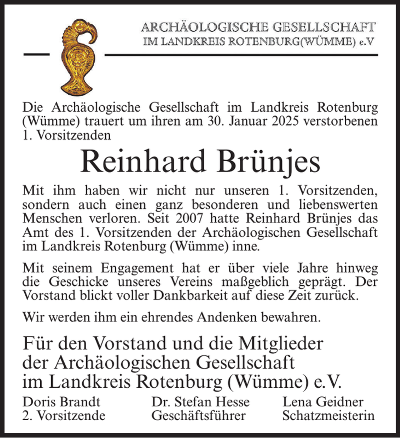 <p>Die Archäologische Gesellschaft im Landkreis Rotenburg<br />(Wümme) trauert um ihren am 30. Januar 2025 verstorbenen<br />1. Vorsitzenden</p><p>Reinhard Brünjes</p><p>Mit ihm haben wir nicht nur unseren 1. Vorsitzenden,<br />sondern auch einen ganz besonderen und liebenswerten<br />Menschen verloren. Seit 2007 hatte Reinhard Brünjes das<br />Amt des 1. Vorsitzenden der Archäologischen Gesellschaft<br />im Landkreis Rotenburg (Wümme) inne.<br />Mit seinem Engagement hat er über viele Jahre hinweg<br />die Geschicke unseres Vereins maßgeblich geprägt. Der<br />Vorstand blickt voller Dankbarkeit auf diese Zeit zurück.<br />Wir werden ihm ein ehrendes Andenken bewahren.</p><p>Für den Vorstand und die Mitglieder<br />der Archäologischen Gesellschaft<br />im Landkreis Rotenburg (Wümme) e.V.<br />Doris Brandt<br />2. Vorsitzende</p><p>Dr. Stefan Hesse<br />Geschäftsführer</p><p>Lena Geidner<br />Schatzmeisterin</p>