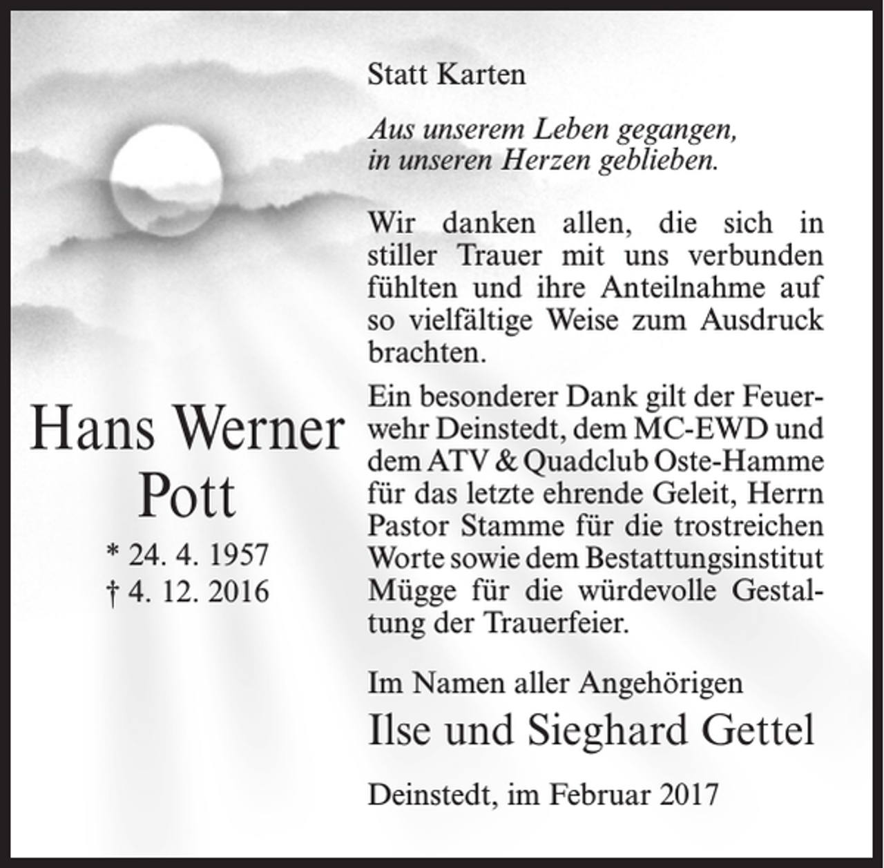 <p>Statt Karten<br />Aus unserem Leben gegangen,<br />in unseren Herzen geblieben.</p><p>Hans Werner<br />Pott<br />* 24. 4. 1957<br />† 4. 12. 2016</p><p>Wir danken allen, die sich in<br />stiller­ Trauer mit uns verbunden<br />fühlten­ und ihre Anteilnahme auf<br />so viel­fältige Weise zum Ausdruck<br />brachten.­<br />Ein besonderer Dank gilt der Feuer­<br />wehr Deinstedt, dem MC-EWD und<br />dem ATV &amp; Quadclub Oste-Hamme<br />für das letzte ehrende Geleit, Herrn<br />Pastor Stamme für die trostreichen<br />Worte sowie dem Bestattungsinstitut­<br />Mügge für die würdevolle Gestal­<br />tung der Trauerfeier.­<br />Im Namen aller Angehörigen</p><p>Ilse und Sieghard Gettel<br />Deinstedt, im Februar 2017</p>